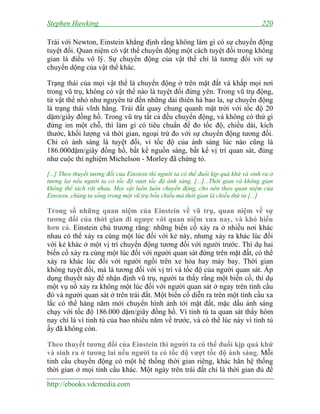 Stephen Hawking 220
http://ebooks.vdcmedia.com
Trái với Newton, Einstein khẳng định rằng không làm gì có sự chuyển động
tuyệt đối. Quan niệm có vật thể chuyển động một cách tuyệt đối trong không
gian là điều vô lý. Sự chuyển động của vật thể chỉ là tương đối với sự
chuyển dộng của vật thể khác.
Trạng thái của mọi vật thể là chuyển động ở trên mặt đất và khắp mọi nơi
trong vũ trụ, không có vật thể nào là tuyệt đối đứng yên. Trong vũ trụ động,
từ vật thể nhỏ như nguyên tử đến những dải thiên hà bao la, sự chuyển động
là trạng thái vĩnh hằng. Trái đất quay chung quanh mặt trời với tốc độ 20
dặm/giây đồng hồ. Trong vũ trụ tất cả đều chuyển động, và không có thứ gì
đứng im một chỗ, thì làm gì có tiêu chuẩn để đo tốc độ, chiều dài, kích
thước, khối lượng và thời gian, ngoại trừ đo với sự chuyển động tương đối.
Chỉ có ánh sáng là tuyệt đối, vì tốc độ của ánh sáng lúc nào cũng là
186.000dặm/giây đồng hồ, bất kể nguồn sáng, bất kể vị trí quan sát, đúng
như cuộc thí nghiệm Michelson - Morley đã chứng tỏ.
[...] Theo thuyết tương đối của Einstein thì người ta có thể đuổi kịp quá khứ và sinh ra ở
tương lai nếu người ta có tốc độ vượt tốc độ ánh sáng. [...]...Thời gian và không gian
không thể tách rời nhau. Mọi vật luôn luôn chuyển động, cho nên theo quan niệm của
Einstein, chúng ta sống trong một vũ trụ bốn chiều mà thời gian là chiều thứ tư [...]
Trong số những quan niệm của Einstein về vũ trụ, quan niệm về sự
tương đối của thời gian đi ngược với quan niệm xưa nay, và khó hiểu
hơn cả. Einstein chủ trương rằng: những biến cố xảy ra ở nhiều nơi khác
nhau có thể xảy ra cùng một lúc đối với kẻ này, nhưng xảy ra khác lúc đối
với kẻ khác ở một vị trí chuyển động tương đối với người trước. Thí dụ hai
biến cố xảy ra cùng một lúc đối với người quan sát đứng trên mặt đất, có thể
xảy ra khác lúc đối với người ngồi trên xe hỏa hay máy bay. Thời gian
không tuyệt đối, mà là tương đối với vị trí và tốc độ của người quan sát. Áp
dụng thuyết này để nhận định vũ trụ, người ta thấy rằng một biến cố, thí dụ
một vụ nổ xảy ra không một lúc đối với người quan sát ở ngay trên tinh cầu
đó và người quan sát ở trên trái đất. Một biến cố diễn ra trên một tinh cầu xa
lắc có thể hàng năm mới chuyển hình ảnh tới mặt đất, mặc dầu ánh sáng
chạy với tốc độ 186.000 dặm/giây đồng hồ. Vì tinh tú ta quan sát thấy hôm
nay chỉ là vì tinh tú của bao nhiêu năm về trước, và có thể lúc này vì tinh tú
ấy đã không còn.
Theo thuyết tương đối của Einstein thì người ta có thể đuổi kịp quá khứ
và sinh ra ở tương lai nếu người ta có tốc độ vượt tốc độ ánh sáng. Mỗi
tinh cầu chuyển động có một hệ thống thời gian riêng, khác hẳn hệ thống
thời gian ở mọi tinh cầu khác. Một ngày trên trái đất chỉ là thời gian đủ để
 