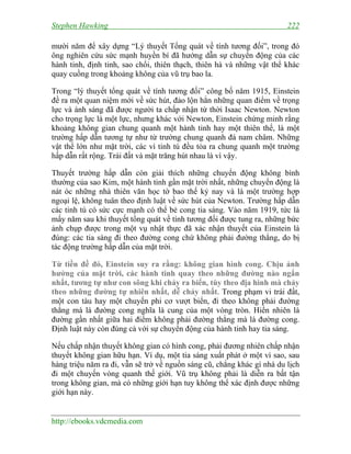 Stephen Hawking 222
http://ebooks.vdcmedia.com
mười năm để xây dựng “Lý thuyết Tổng quát về tính tương đối”, trong đó
ông nghiên cứu sức mạnh huyền bí đã hướng dẫn sự chuyển động của các
hành tinh, định tinh, sao chổi, thiên thạch, thiên hà và những vật thể khác
quay cuồng trong khoảng không của vũ trụ bao la.
Trong “lý thuyết tổng quát về tính tương đối” công bố năm 1915, Einstein
đề ra một quan niệm mới về sức hút, đảo lộn hẳn những quan điểm về trọng
lực và ánh sáng đã được người ta chấp nhận từ thời Isaac Newton. Newton
cho trọng lực là một lực, nhưng khác với Newton, Einstein chứng minh rằng
khoảng không gian chung quanh một hành tinh hay một thiên thể, là một
trường hấp dẫn tương tự như từ trường chung quanh đá nam châm. Những
vật thể lớn như mặt trời, các vì tinh tú đều tỏa ra chung quanh một trường
hấp dẫn rất rộng. Trái đất và mặt trăng hút nhau là vì vậy.
Thuyết trường hấp dẫn còn giải thích những chuyển động không bình
thường của sao Kim, một hành tinh gần mặt trời nhất, những chuyển động là
nát óc những nhà thiên văn học tờ bao thế kỷ nay và là một trường hợp
ngoại lệ, không tuân theo định luật về sức hút của Newton. Trường hấp dẫn
các tinh tú có sức cực mạnh có thể bẻ cong tia sáng. Vào năm 1919, tức là
mấy năm sau khi thuyết tổng quát về tính tương đối được tung ra, những bức
ảnh chụp được trong một vụ nhật thực đã xác nhận thuyết của Einstein là
đúng: các tia sáng đi theo đường cong chứ không phải đường thẳng, do bị
tác động trường hấp dẫn của mặt trời.
Từ tiền đề đó, Einstein suy ra rằng: không gian hình cong. Chịu ảnh
hưởng của mặt trời, các hành tinh quay theo những đường nào ngắn
nhất, tương tự như con sông khi chảy ra biển, tùy theo địa hình mà chảy
theo những đường tự nhiên nhất, dễ chảy nhất. Trong phạm vi trái đất,
một con tàu hay một chuyến phi cơ vượt biển, đi theo không phải đường
thẳng mà là đường cong nghĩa là cung của một vòng tròn. Hiển nhiên là
đường gần nhất giữa hai điểm không phải đường thẳng mà là đường cong.
Định luật này còn đúng cả với sự chuyển động của hành tinh hay tia sáng.
Nếu chấp nhận thuyết không gian có hình cong, phải đương nhiên chấp nhận
thuyết không gian hữu hạn. Ví dụ, một tia sáng xuất phát ở một vì sao, sau
hàng triệu năm ra đi, vẫn sẽ trở về nguồn sáng cũ, chẳng khác gì nhà du lịch
đi một chuyến vòng quanh thế giới. Vũ trụ không phải là diễn ra bất tận
trong không gian, mà có những giới hạn tuy không thể xác định được những
giới hạn này.
 
