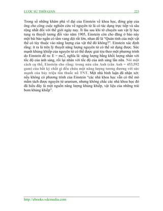 LƯỢC SỬ THỜI GIAN 223
http://ebooks.vdcmedia.com
Trong số những khám phá vĩ đại của Einstein về khoa học, đóng góp của
ông cho công cuộc nghiên cứu về nguyên tử là có tác dụng trực tiếp và sâu
rộng nhất đối với thế giới ngày nay. Ít lâu sau khi tờ chuyên san vật lý học
tung ra thuyết tương đối vào năm 1905, Einstein còn cho đăng ở báo này
một bài báo ngắn có tầm vang dội rất lớn, nhan đề là “Quán tính của một vật
thể có tùy thuộc vào năng lượng của vật thể đó không?”. Einstein xác định
rằng: ít ra là trên lý thuyết năng lượng nguyên tử có thể sử dụng được. Sức
mạnh khủng khiếp của nguyên tử có thể được giải tỏa theo một phương trình
do Einstein đề ra: E = mc2, nghĩa là: năng lượng bằng khối lượng nhân với
tốc độ của ánh sáng, rồi lại nhân với tốc độ của ánh sáng lần nữa. Nói một
cách cụ thể, Einstein cho rằng: trong nửa cân Anh (cân Anh = 453,592
gam) của bất kỳ chất gì đều chứa một năng lượng tương đương với sức
mạnh của bảy triệu tấn thuốc nổ TNT. Một nhà bình luận đã nhận xét:
nếu không có phương trình của Einstein “các nhà khoa học vẫn có thể mò
mẫm tách được nguyên tử uranium, nhưng không chắc các nhà khoa học đó
đã hiểu đây là một nguồn năng lượng khủng khiếp, vật liệu của những trái
bom khủng khiếp”.
 