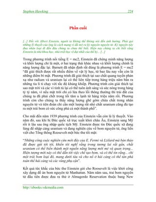 Stephen Hawking 224
http://ebooks.vdcmedia.com
Phần cuối
[...] Đối với Albert Einstein, người ta không thể không nói đến ảnh hưởng. Phải gọi
những lý thuyết của ông là cách mạng vì đã mở ra kỷ nguyên nguyên tử. Kỷ nguyên này
đưa nhân loại đi đến đâu chúng ta chưa thể biết. Hiện nay chúng ta chỉ biết rằng
Einstein là nhà khoa học, nhà triết học vĩ đại nhất của thế kỷ... [...]
Trong phương trình nổi tiếng E = mc2, Einstein đã chứng minh năng lượng
và khối lượng chỉ là một, ở hai trạng thái khác nhau và khối lượng chính là
năng lượng đặc lại. Barnett đã nhận định rất đúng là phương trình E = mc2
“đã giải thích được rất nhiều điểm về vật lý học, từ bao lâu nay vẫn còn là
những điểm bí mật. Phương trình đã giải thích tại sao chất quang tuyến phản
xạ như radium và uranium lại có thể liên tiếp trong hàng triệu năm bắn ra
những tia li ti chạy với tốc độ khủng khiếp. Phương trình còn giải thích tại
sao mặt trời và các vì tinh tú lại có thể tuôn ánh sáng và sức nóng trong hàng
tỷ tỷ năm, vì nếu mặt trời chỉ có lửa theo lối thông thường thì trái đất của
chúng ta đã phải chết trong tối tăm u lạnh từ hàng triệu năm rồi. Phương
trình còn cho chúng ta thấy năng lượng ghê gớm chứa chất trong nhân
nguyên tử và tiên đoán chỉ cần một lượng rất nhỏ chất uranium cũng đủ tạo
ra một trái bom có sức công phá cả một thành phố”.
Cho mãi đến năm 1939 phương trình của Einstein vẫn còn là lý thuyết. Vào
năm đó, sau khi bị Đức quốc xã trục xuất khỏi châu Âu, Einstein sang Mỹ
rồi ít lâu sau ông nhập quốc tịch Mỹ. Einstein được tin Đức quốc xã đang
lùng để nhập cảng uranium và đang nghiên cứu về bom nguyên tử, ông liền
viết cho Tổng thống Roosevelt một bức thư tối mật:
“Những công cuộc nghiên cứu mới đây của E. Fermi và Lzilard mà bản thảo
đã được gửi tới tôi, khiến tôi nghĩ rằng trong tương lai rất gần, chất
uranium có thể biến thành một nguồn năng lượng mới mẻ và quan trọng...
Hiện tượng mới này có thể dẫn tới việc chế tạo bom, và có thể tin rằng... chỉ
một trái bom loại đó, mang dưới tàu và cho nổ ở hải cảng có thể tàn phá
toàn thể hải cảng và các vùng phụ cận”.
Kết quả tức khắc của bức thư Einstein gửi cho Roosevelt là việc khởi công
xây dựng đề án bom nguyên tử Manhattan. Năm năm sau, trai bom nguyên
tử đầu tiên được đưa ra thử ở Almagordo Reservation thuộc bang New
 