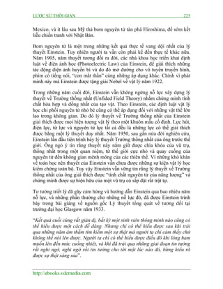 LƯỢC SỬ THỜI GIAN 225
http://ebooks.vdcmedia.com
Mexico, và ít lâu sau Mỹ thả bom nguyên tử tàn phá Hiroshima, để sớm kết
liễu chiến tranh với Nhật Bản.
Bom nguyên tử là một trong những kết quả thực tế vang dội nhất của lý
thuyết Einstein. Tuy nhiên người ta vẫn còn phải kể đến thực tế khác nữa.
Năm 1905, năm thuyết tương đối ra đời, các nhà khoa học triển khai định
luật về điện ảnh học (Photoelectric Law) của Einstein, để giải thích những
tác động điện ảnh huyền bí và do đó mở đường cho vô tuyến truyền hình,
phim có tiếng nói, “con mắt thần” cùng những áp dụng khác. Chính vì phát
minh này mà Einstein được tặng giải Nobel về vật lý năm 1922.
Trong những năm cuối đời, Einstein vẫn không ngừng nỗ lực xây dựng lý
thuyết về Trường thống nhất (Unfided Field Theory) nhằm chứng minh tính
chất hòa hợp và đồng nhất của tạo vật. Theo Einstein, các định luật vật lý
học chi phối nguyên tử nhỏ bé cũng có thể áp dụng đối với những vật thể lớn
lao trong không gian. Do đó lý thuyết về Trường thống nhất của Einstein
giải thích được mọi hiện tượng vật lý theo một khuôn mẫu cố định. Lực hút,
điện lực, từ lực và nguyên tử lực tất cả đều là những lực có thể giải thích
được bằng một lý thuyết duy nhất. Năm 1950, sau gần nửa đời nghiên cứu,
Einstein lần đầu tiên trình bày lý thuyết Trường thống nhất của ông trước thế
giới. Ông ngỏ ý tin rằng thuyết này nắm giữ được chìa khóa của vũ trụ,
thống nhất trong một quan niệm, từ thế giới cực nhỏ và quay cuồng của
nguyên tử đến không gian mênh mông của các thiên thể. Vì những khó khăn
về toán học nên thuyết của Einstein vẫn chưa được những sự kiện vật lý học
kiểm chứng toàn bộ. Tuy vậy Einstein vẫn vững tin rằng lý thuyết về Trường
thống nhất của ông giải thích được “tính chất nguyên tử của năng lượng” và
chứng minh được sự hiện hữu của một vũ trụ có sắp đặt rất trật tự.
Tư tưởng triết lý đã gây cảm hứng và hướng dẫn Einstein qua bao nhiêu năm
nỗ lực, và những phần thưởng cho những nỗ lực đó, đã được Einstein trình
bày trong bài giảng về nguồn gốc Lý thuyết tổng quát về tương đối tại
trường đại học Glasgow năm 1933.
“Kết quả cuối cùng rất giản dị, bất kỳ một sinh viên thông minh nào cũng có
thể hiểu được một cách dễ dàng. Nhưng chỉ có thể hiểu được sau khi trải
qua những năm âm thầm tìm kiếm một sự thật mà người ta chỉ cảm thấy chứ
không thể nói lên được. Người ta chỉ có thể hiểu được điều đó khi lòng ham
muốn lên đến mức cuồng nhiệt, và khi đã trải qua những giai đoạn tin tưởng
rồi nghi ngờ, nghi ngờ rồi tin tưởng cho tới một lúc nào đó, bừng hiểu rõ
được sự thật sáng sủa”.
 