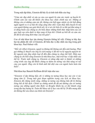 Stephen Hawking 226
http://ebooks.vdcmedia.com
Trong một dịp khác, Einstein đã bộc lộ cá tính tinh thần của ông:
“Cảm xúc đẹp nhất và sâu xa của con người là cảm xúc trước sự huyền bí.
Chính cảm xúc này đã khiến cho khoa học chân chính nảy nở. Những ai
không còn có những cảm xúc đó, không còn biết ngạc nhiên và chỉ biết đứng
ngẩn người ra vì sợ hãi thì sống cũng như chết. Cảm thấy điều huyền bí mà
con người không sao giải thích nổi, là vì nó chỉ biểu lộ ra khi mà khả năng ít
ỏi đáng buồn của chúng ta chỉ hiểu được những hình thức thấp kém của cái
quy luật cao siêu dưới vẻ đẹp rạng rỡ hơn hết. Chính sự biết đó và cảm xúc
đó đã là nền tảng đích thực của tôn giáo”.
Con số nhà khoa học tán dương Einstein không kể xiết. Chúng ta hãy đọc
hai tác phẩm đã viết về Einstein, để hiểu địa vị độc nhất của ông trong giới
khoa học. Paul Oehser viết:
“Đối với Albert Einstein, người ta không thể không nói đến ảnh hưởng. Phải
gọi những lý thuyết của ông là cách mạng vì đã mở ra kỷ nguyên nguyên tử.
Kỷ nguyên này đưa nhân loại đi đến đâu chúng ta chưa thể biết. Hiện nay
chúng ta chỉ biết rằng Einstein là nhà khoa học, nhà triết học vĩ đại nhất của
thế kỷ. Trước mắt chúng ta, Einstein có dáng dấp một vị thánh và những
công trình của ông đã khiến chúng ta thêm tin tưởng vào khả năng trí tuệ
của con người. Ông còn là hình ảnh bất diệt của con người luôn luôn tìm
hiểu”.
Nhà khoa học Banesh Hoffman đã kết luận như sau:
“Einstein vĩ đại không hẳn chỉ vì những tư tưởng khoa học mà còn vì tác
dụng tâm lý. Trong một giai đoạn nghiêm trọng của lịch sử khoa học,
Einstein đã chứng minh rằng, những tư tưởng xưa không hẳn đã là thiêng
liêng bất di bất dịch. Chính sự chứng minh đó đã mở đường cho trí tưởng
tưởng của những người như Bohr và Broglie khiến họ có thể thành công
trong địa hạt lượng tử. Toàn thể khoa vật lý học của thế kỷ 20 đều mang dấu
ấn không thể xóa nhoà của thiên tài Einstein”.
 