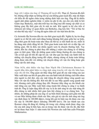 LƯỢC SỬ THỜI GIAN 23
http://ebooks.vdcmedia.com
hợp với ý niệm của ông về Thượng đế tuyệt đối. Thực tế, Newton đã chối
bỏ, không chấp nhận sự không tồn tại của không gian tuyệt đối, mặc dù thậm
chí điều đó đã ngầm chứa trong những định luật của ông. Ông đã bị nhiều
người phê phán nghiêm khắc vì niềm tin phi lý đó, mà chủ yếu nhất là bởi
Giám mục Berkeley, một nhà triết học tin rằng mọi đối tượng vật chất và cả
không gian lẫn thời gian chỉ là một ảo ảnh. Khi người ta kể cho tiến sĩ
Johnson nổi tiếng về quan điểm của Berkeley, ông kêu lớn: “Tôi sẽ bác bỏ
nó như thế này này!” và ông đá ngón chân cái vào một hòn đá lớn.
Cả Aristotle lẫn Newton đều tin vào thời gian tuyệt đối. Nghĩa là, họ tin rằng
người ta có thể đo một cách đàng hoàng khoảng thời gian giữa hai sự kiện,
rằng thời gian đó hoàn toàn như nhau dù bất kỳ ai tiến hành đo nó, miễn là
họ dùng một chiếc đồng hồ tốt. Thời gian hoàn toàn tách rời và độc lập với
không gian. Đó là điều mà nhiều người xem là chuyện thường tình. Tuy
nhiên, đến lúc chúng ta phải thay đổi những ý niệm của chúng ta về không
gian và thời gian. Mặc dù những quan niệm thông thường đó của chúng ta
vẫn có kết quả tốt khi đề cập tới các vật như quả táo hoặc các hành tinh là
những vật chuyển động tương đối chậm, nhưng chúng sẽ hoàn toàn không
dùng được nữa đối với những vật chuyển động với vận tốc bằng hoặc gần
bằng vận tốc ánh sáng.
Năm 1676, nhà thiên văn học Đan Mạch Ole Christensen Roemer là
người đầu tiên phát hiện ra rằng ánh sáng truyền với vận tốc hữu hạn,
mặc dù rất lớn. Ông quan sát thấy rằng thời gian để các mặt trăng của sao
Mộc xuất hiện sau khi đi qua phía sau của hành tinh đó không cách đều nhau
như người ta chờ đợi, nếu các mặt trăng đó chuyển động vòng quanh sao
Mộc với vận tốc không đổi. Khi trái đất và sao Mộc quanh xung quanh mặt
trời, khoảng cách giữa chúng thay đổi. Roemer thấy rằng sự che khuất các
mặt trăng của sao Mộc xuất hiện càng muộn khi chúng ta càng ở xa hành
tinh đó. Ông lý luận rằng điều đó xảy ra là do ánh sáng từ các mặt trăng đó
đến chúng ta mất nhiều thời gian hơn khi chúng ta ở xa chúng hơn. Tuy
nhiên, do những phép đo của ông về sự biến thiên khoảng cách giữa trái đất
và sao Mộc không được chính xác lắm, nên giá trị vận tốc ánh sáng mà ông
xác định được là 140.000 dặm/s, trong khi giá trị hiện nay đo được của vận
tốc này là 186.000 dặm/s (khoảng 300.000 km/s). Dù sao thành tựu của
Roemer cũng rất đáng kể, không chỉ trong việc chứng minh được rằng vận
tốc của ánh sáng là hữu hạn, mà cả trong việc đo được vận tốc đó, đặc biệt
nó lại được thực hiện 11 năm trước khi Newton cho xuất bản cuốn Principia
Mathematica.
 