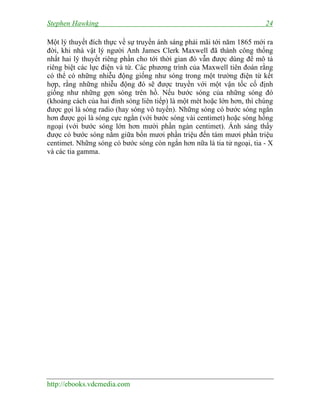Stephen Hawking 24
http://ebooks.vdcmedia.com
Một lý thuyết đích thực về sự truyền ánh sáng phải mãi tới năm 1865 mới ra
đời, khi nhà vật lý người Anh James Clerk Maxwell đã thành công thống
nhất hai lý thuyết riêng phần cho tới thời gian đó vẫn được dùng để mô tả
riêng biệt các lực điện và từ. Các phương trình của Maxwell tiên đoán rằng
có thể có những nhiễu động giống như sóng trong một trường điện từ kết
hợp, rằng những nhiễu động đó sẽ được truyền với một vận tốc cố định
giống như những gợn sóng trên hồ. Nếu bước sóng của những sóng đó
(khoảng cách của hai đỉnh sóng liên tiếp) là một mét hoặc lớn hơn, thì chúng
được gọi là sóng radio (hay sóng vô tuyến). Những sóng có bước sóng ngắn
hơn được gọi là sóng cực ngắn (với bước sóng vài centimet) hoặc sóng hồng
ngoại (với bước sóng lớn hơn mười phần ngàn centimet). Ánh sáng thấy
được có bước sóng nằm giữa bốn mươi phần triệu đến tám mươi phần triệu
centimet. Những sóng có bước sóng còn ngắn hơn nữa là tia tử ngoại, tia - X
và các tia gamma.
 