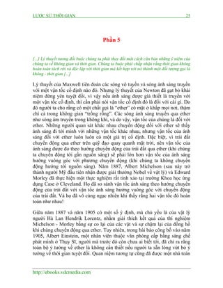LƯỢC SỬ THỜI GIAN 25
http://ebooks.vdcmedia.com
Phần 5
[...] Lý thuyết tương đối buộc chúng ta phải thay đổi một cách căn bản những ý niệm của
chúng ta về không gian và thời gian. Chúng ta buộc phải chấp nhận rằng thời gian không
hoàn toàn tách rời và độc lập với thời gian mà kết hợp với nó thành một đối tượng gọi là
không - thời gian [...]
Lý thuyết của Maxwell tiên đoán các sóng vô tuyến và sóng ánh sáng truyền
với một vận tốc cố định nào đó. Nhưng lý thuyết của Newton đã gạt bỏ khái
niệm đứng yên tuyệt đối, vì vậy nếu ánh sáng được giả thiết là truyền với
một vận tốc cố định, thì cần phải nói vận tốc cố định đó là đối với cái gì. Do
đó người ta cho rằng có một chất gọi là “ether” có mặt ở khắp mọi nơi, thậm
chí cả trong không gian “trống rỗng”. Các sóng ánh sáng truyền qua ether
như sóng âm truyền trong không khí, và do vậy, vận tốc của chúng là đối với
ether. Những người quan sát khác nhau chuyển động đối với ether sẽ thấy
ánh sáng đi tới mình với những vận tốc khác nhau, nhưng vận tốc của ánh
sáng đối với ether luôn luôn có một giá trị cố định. Đặc biệt, vì trái đất
chuyển động qua ether trên quỹ đạo quay quanh mặt trời, nên vận tốc của
ánh sáng được đo theo hướng chuyển động của trái đất qua ether (khi chúng
ta chuyển động tới gần nguồn sáng) sẽ phải lớn hơn vận tốc của ánh sáng
hướng vuông góc với phương chuyển động (khi chúng ta không chuyển
động hướng tới nguồn sáng). Năm 1887, Albert Michelson (sau này trở
thành người Mỹ đầu tiên nhận được giải thưởng Nobel về vật lý) và Edward
Morley đã thực hiện một thực nghiệm rất tinh xảo tại trường Khoa học ứng
dụng Case ở Cleveland. Họ đã so sánh vận tốc ánh sáng theo hướng chuyển
động của trái đất với vận tốc ánh sáng hướng vuông góc với chuyển động
của trái đất. Và họ đã vô cùng ngạc nhiên khi thấy rằng hai vận tốc đó hoàn
toàn như nhau!
Giữa năm 1887 và năm 1905 có một số ý định, mà chủ yếu là của vật lý
người Hà Lan Hendrik Lorentz, nhằm giải thích kết quả của thí nghiệm
Michelson - Morley bằng sự co lại của các vật và sự chậm lại của đồng hồ
khi chúng chuyển động qua ether. Tuy nhiên, trong bài báo công bố vào năm
1905, Albert Einstein, một nhân viên thuộc văn phòng cấp bằng sáng chế
phát minh ở Thụy Sĩ, người mà trước đó còn chưa ai biết tới, đã chỉ ra rằng
toàn bộ ý tưởng về ether là không cần thiết nếu người ta sẵn lòng vứt bỏ ý
tưởng về thời gian tuyệt đối. Quan niệm tương tự cũng đã được một nhà toán
 
