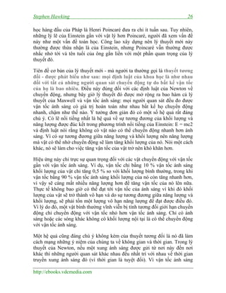 Stephen Hawking 26
http://ebooks.vdcmedia.com
học hàng đầu của Pháp là Henri Poincaré đưa ra chỉ ít tuần sau. Tuy nhiên,
những lý lẽ của Einstein gần với vật lý hơn Poincaré, người đã xem vấn đề
này như một vấn đề toán học. Công lao xây dựng nên lý thuyết mới này
thường được thừa nhận là của Einstein, nhưng Poincaré vẫn thường được
nhắc nhở tới và tên tuổi của ông gắn liền với một phần quan trọng của lý
thuyết đó.
Tiên đề cơ bản của lý thuyết mới - mà người ta thường gọi là thuyết tương
đối - được phát biểu như sau: mọi định luật của khoa học là như nhau
đối với tất cả những người quan sát chuyển động tự do bất kể vận tốc
của họ là bao nhiêu. Điều này đúng đối với các định luật của Newton về
chuyển động, nhưng bây giờ lý thuyết đó được mở rộng ra bao hàm cả lý
thuyết của Maxwell và vận tốc ánh sáng: mọi người quan sát đều đo được
vận tốc ánh sáng có giá trị hoàn toàn như nhau bất kể họ chuyển động
nhanh, chậm như thế nào. Ý tưởng đơn giản đó có một số hệ quả rất đáng
chú ý. Có lẽ nổi tiếng nhất là hệ quả về sự tương đương của khối lượng và
năng lượng được đúc kết trong phương trình nổi tiếng của Einstein: E = mc2
và định luật nói rằng không có vật nào có thể chuyển động nhanh hơn ánh
sáng. Vì có sự tương đương giữa năng lượng và khối lượng nên năng lượng
mà vật có thể nhờ chuyển động sẽ làm tăng khối lượng của nó. Nói một cách
khác, nó sẽ làm cho việc tăng vận tốc của vật trở nên khó khăn hơn.
Hiệu ứng này chỉ trực sự quan trọng đối với các vật chuyển động với vận tốc
gần với vận tốc ánh sáng. Ví dụ, vận tốc chỉ bằng 10 % vận tốc ánh sáng
khối lượng của vật chỉ tăng 0,5 % so với khối lượng bình thường, trong khi
vận tốc bằng 90 % vận tốc ánh sáng khối lượng của nó còn tăng nhanh hơn,
vì vậy sẽ càng mất nhiều năng lượng hơn để tăng vận tốc của nó lên nữa.
Thực tế không bao giờ có thể đạt tới vận tốc của ánh sáng vì khi đó khối
lượng của vật sẽ trở thành vô hạn và do sự tương đương giữa năng lượng và
khối lượng, sẽ phải tốn một lượng vô hạn năng lượng để đạt được điều đó.
Vì lý do đó, một vật bình thường vĩnh viễn bị tính tương đối giới hạn chuyển
động chỉ chuyển động với vận tốc nhỏ hơn vận tốc ánh sáng. Chỉ có ánh
sáng hoặc các sóng khác không có khối lượng nội tại là có thể chuyển động
với vận tốc ánh sáng.
Một hệ quả cũng đáng chú ý không kém của thuyết tương đối là nó đã làm
cách mạng những ý niệm của chúng ta về không gian và thời gian. Trong lý
thuyết của Newton, nếu một xung ánh sáng được gửi từ nơi này đến nơi
khác thì những người quan sát khác nhau đều nhất trí với nhau về thời gian
truyền xung ánh sáng đó (vì thời gian là tuyệt đối). Vì vận tốc ánh sáng
 