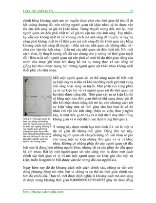 LƯỢC SỬ THỜI GIAN 27
http://ebooks.vdcmedia.com
chính bằng khoảng cách mà nó truyền được chia cho thời gian đã tốn để đi
hết quãng đường đó, nên những người quan sát khác nhau sẽ đo được vận
tốc của ánh sáng có giá trị khác nhau. Trong thuyết tương đối, trái lại, mọi
người quan sát đều phải nhất trí về giá trị vận tốc của ánh sáng. Tuy nhiên,
họ vẫn còn không nhất trí về khoảng cách mà ánh sáng đã truyền, vì vậy họ
cũng phải không nhất trí về thời gian mà ánh sáng đã tốn (thời gian này bằng
khoảng cách ánh sáng đã truyền - điều mà các nhà quan sát không nhất trí -
chia cho vận tốc ánh sáng - điều mà các nhà quan sát đều nhất trí). Nói một
cách khác, lý thuyết tương đối đã cáo chung cho ý tưởng về thời gian tuyệt
đối! Hóa ra là mỗi người quan sát cần phải có một bộ đo thời gian riêng của
mình như được ghi nhận bởi đồng hồ mà họ mang theo và các đồng hồ
giống hệt nhau được mang bởi những người quan sát khác nhau không nhất
thiết phải chỉ như nhau.
Mỗi một người quan sát có thể dùng radar để biết một
sự kiện xảy ra ở đâu và khi nào bằng cách gửi một xung
ánh sáng hoặc sóng vô tuyến. Một phần của xung phản
xạ từ sự kiện trở về và người quan sát đo thời gian mà
họ nhận được tiếng dội. Thời gian xảy ra sự kiện khi đó
sẽ bằng một nửa thời gian tính từ khi xung được gửi đi
đến khi nhận được tiếng dội trở lại, còn khoảng cách tới
sự kiện bằng nửa số thời gian cho hai lượt đi-về đó
nhân với vận tốc ánh sáng. (Một sư kiện, theo ý nghĩa
này, là một điều gì đó xảy ra ở một điểm duy nhất trong
không gian và ở một điểm xác định trong thời gian).
Ý tưởng này được minh họa trên hình 2.1, nó là một ví
dụ về giản đồ không-thời gian. Dùng thủ tục này,
những người quan sát chuyển động đối với nhau sẽ gán
cho cùng một sự kiện những thời gian và vị trí khác
nhau. Không có những phép đo của người quan sát đặc
biệt nào là đúng hơn những người khác, nhưng tất cả các phép đo đều quan
hệ với nhau. Bất kỳ một người quan sát nào cũng tính ra được một cách
chính xác thời gian và vị trí mà một người quan sát khác gán cho một sự
kiện, miễn là người đó biết được vận tốc tương đối của người kia.
Ngày hôm nay để đo khoảng cách một cách chính xác, chúng ta vẫn còn
dùng phương pháp nói trên, bởi vì chúng ta có thể đo thời gian chính xác
hơn đo chiều dài. Thực tế, mét được định nghĩa là khoảng cách mà ánh sáng
đi được trong khoảng thời gian 0,000000003335640952 giây đo theo đồng
Hình 2.1: Thời gian được đo
theo trục đứng và khoảng
cách từ người quan sát được
đo theo trục ngang. Đường đi
của người quan sát trong
không-thời gian được biểu
diễn bằng đường thẳng đứng
bên trái; đường đi của các tia
sáng tới và phản xạ từ sự
kiện là các đường chéo.
 