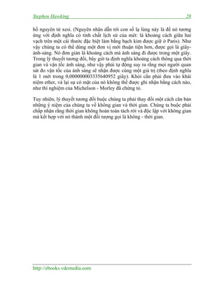 Stephen Hawking 28
http://ebooks.vdcmedia.com
hồ nguyên tử xesi. (Nguyên nhân dẫn tới con số lạ lùng này là để nó tương
ứng với định nghĩa có tính chất lịch sử của mét: là khoảng cách giữa hai
vạch trên một cái thước đặc biệt làm bằng bạch kim được giữ ở Paris). Như
vậy chúng ta có thể dùng một đơn vị mới thuận tiện hơn, được gọi là giây-
ánh-sáng. Nó đơn giản là khoảng cách mà ánh sáng đi được trong một giây.
Trong lý thuyết tương đối, bây giờ ta định nghĩa khoảng cách thông qua thời
gian và vận tốc ánh sáng, như vậy phải tự động suy ra rằng mọi người quan
sát đo vận tốc của ánh sáng sẽ nhận được cùng một giá trị (theo định nghĩa
là 1 mét trong 0,000000003335640952 giây). Khỏi cần phải đưa vào khái
niệm ether, và lại sự có mặt của nó không thể được ghi nhận bằng cách nào,
như thí nghiệm của Michelson - Morley đã chứng tỏ.
Tuy nhiên, lý thuyết tương đối buộc chúng ta phải thay đổi một cách căn bản
những ý niệm của chúng ta về không gian và thời gian. Chúng ta buộc phải
chấp nhận rằng thời gian không hoàn toàn tách rời và độc lập với không gian
mà kết hợp với nó thành một đối tượng gọi là không - thời gian.
 
