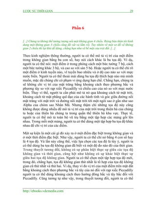 LƯỢC SỬ THỜI GIAN 29
http://ebooks.vdcmedia.com
Phần 6
[...] Chúng ta không thể tưởng tượng nổi một không gian 4 chiều. Riêng bản thân tôi hình
dung một không gian 3 chiều cũng đã vất vả lắm rồi. Tuy nhiên vẽ một sơ đồ về không
gian 2 chiều thì lại khá dễ dàng, chẳng hạn như vẽ bề mặt của trái đất. [...]
Theo kinh nghiệm thông thường, người ta có thể mô tả vị trí của một điểm
trong không gian bằng ba con số, hay nói cách khác là ba tọa độ. Ví dụ,
người ta có thể nói: một điểm ở trong phòng cách một bức tường 7 bộ, cách
một bức tường khác 3 bộ, và cao so với sàn 5 bộ. Hoặc người ta có thể chỉ rõ
một điểm ở kinh tuyến nào, vĩ tuyến bao nhiêu và ở độ cao nào so với mực
nước biển. Người ta có thể thoải mái dùng ba tọa độ thích hợp nào mà mình
muốn, mặc dù chúng chỉ có phạm vi ứng dụng hạn chế. Chẳng hạn, chúng ta
sẽ không chỉ vị trí của mặt trăng bằng khoảng cách theo phương bắc và
phương tây so với rạp xiếc Piccadilly và chiều cao của nó so với mực nước
biển. Thay vì thế, người ta cần phải mô tả nó qua khoảng cách từ mặt trời,
khoảng cách từ mặt phẳng quĩ đạo của các hành tinh và góc giữa đường nối
mặt trăng với mặt trời và đường nối mặt trời tới một ngôi sao ở gần như sao
Alpha của chòm sao Nhân Mã. Nhưng thậm chí những tọa độ này cũng
không được dùng nhiều để mô tả vị trí của mặt trời trong thiên hà của chúng
ta hoặc của thiên hà chúng ta trong quần thể thiên hà khu vực. Thực tế,
người ta có thể mô tả toàn bộ vũ trụ bằng một tập hợp các mảng gối lên
nhau. Trong mỗi một mảng, người ta có thể dùng một tập hợp ba tọa độ khác
nhau để chỉ vị trí của các điểm.
Một sự kiện là một cái gì đó xảy ra ở một điểm đặc biệt trong không gian và
ở một thời điểm đặc biệt. Như vậy, người ta có thể chỉ nó bằng 4 con số hay
là 4 tọa độ. Và lần này cũng thế, việc lựa chọn các tọa độ là tùy ý, người ta
có thể dùng ba tọa độ không gian đã biết và một độ đo nào đó của thời gian.
Trong thuyết tương đối, không có sự phân biệt thực sự giữa các tọa độ
không gian và thời gian, cũng hệt như không có sự khác biệt thực sự
giữa hai tọa độ không gian. Người ta có thể chọn một tập hợp tọa độ mới,
trong đó, chẳng hạn, tọa độ không gian thứ nhất là tổ hợp của tọa độ không
gian cũ thứ nhất và thứ hai. Ví dụ, thay vì đo vị trí của một điểm trên mặt đất
bằng khoảng cách theo phương bắc và tây của nó đối với rạp xiếc Piccadilly
người ta có thể dùng khoảng cách theo hướng đông bắc và tây bắc đối với
Piccadilly. Cũng tương tự như vậy, trong thuyết tương đối, người ta có thể
 