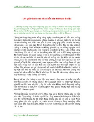 LƯỢC SỬ THỜI GIAN 3
http://ebooks.vdcmedia.com
Lời giới thiệu của nhà xuất bản Bantam Books
[...] Chúng ta đang sống cuộc sống hàng ngày của chúng ta mà hầu như không hiểu được
thế giới xung quanh. [...] Ngoại trừ trẻ em (vì chúng còn biết quá ít để không ngần ngại
đặt ra những câu hỏi quan trọng), còn ít ai trong chúng ta tốn thời gian để băn khoăn, tại
sao tự nhiên lại như thế này mà không như thế khác, vũ trụ ra đời từ đâu, [...]
Chúng ta đang sống cuộc sống hàng ngày của chúng ta mà hầu như không
hiểu được thế giới xung quanh. Chúng ta cũng ít khi suy ngẫm về cơ chế đã
tạo ra ánh sáng mặt trời - một yếu tố quan trọng góp phần tạo nên sự sống,
về hấp dẫn - cái chất keo đã kết dính chúng ta vào trái đất, mà nếu khác đi
chúng ta sẽ xoay tít và trôi dạt vào không gian vũ trụ, về những nguyên tử đã
cấu tạo nên tất cả chúng ta - mà chúng ta hoàn toàn lệ thuộc vào sự bền vững
của chúng. Chỉ trừ có trẻ em (vì chúng còn biết quá ít để không ngần ngại
đặt ra những câu hỏi quan trọng) còn ít ai trong chúng ta tốn thời gian để băn
khoăn tại sao tự nhiên lại như thế này mà không như thế khác, vũ trụ ra đời
từ đâu, hoặc nó có mãi mãi như thế này không, liệu có một ngày nào đó thời
gian sẽ trôi giật lùi, hậu quả có trước nguyên nhân hay không; hoặc có giới
hạn cuối cùng cho sự hiểu biết của con người hay không? Thậm chí có
những đứa trẻ con, mà tôi có gặp một số, muốn biết lỗ đen là cái gì; cái gì là
hạt vật chất nhỏ bé nhất, tại sao chúng ta chỉ nhớ quá khứ mà không nhớ
tương lai; và nếu lúc bắt đầu là hỗn loạn thì làm thế nào có sự trật tự như ta
thấy hôm nay, và tại sao lại có vũ trụ.
Trong xã hội của chúng ta, các bậc phụ huynh cũng như các thầy giáo vẫn
còn thói quen trả lời những câu hỏi đó bằng cách nhún vai hoặc viện đến các
giáo lý mơ hồ. Một số giáo lý ấy lại hoàn toàn không thích hợp với những
vấn đề vừa nêu ở trên, bởi vì chúng phơi bày quá rõ những hạn chế của sự
hiểu biết của con người.
Nhưng rất nhiều môn triết học và khoa học lại ra đời từ những câu lục vấn
như vậy. Ngày càng có nhiều người lớn cũng muốn đặt những câu hỏi thuộc
loại đó và thi thoảng họ đã nhận được những câu trả lời khá lạ lùng. Nằm
trung gian giữa các nguyên tử và các vì sao, chúng ta đang mở rộng chân
trời khám phá của chúng ta, nhằm bao quát cả những cái rất nhỏ lẫn những
cái rất lớn.
 