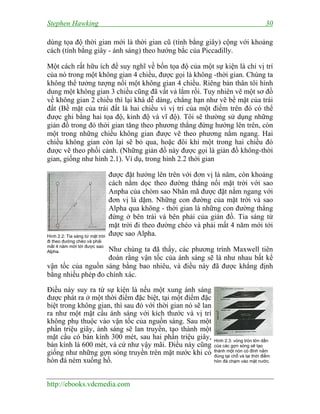 Stephen Hawking 30
http://ebooks.vdcmedia.com
dùng tọa độ thời gian mới là thời gian cũ (tính bằng giây) cộng với khoảng
cách (tính bằng giây - ánh sáng) theo hướng bắc của Piccadilly.
Một cách rất hữu ích để suy nghĩ về bốn tọa độ của một sự kiện là chỉ vị trí
của nó trong một không gian 4 chiều, được gọi là không -thời gian. Chúng ta
không thể tưởng tượng nổi một không gian 4 chiều. Riêng bản thân tôi hình
dung một không gian 3 chiều cũng đã vất vả lắm rồi. Tuy nhiên vẽ một sơ đồ
về không gian 2 chiều thì lại khá dễ dàng, chẳng hạn như vẽ bề mặt của trái
đất (Bề mặt của trái đất là hai chiều vì vị trí của một điểm trên đó có thể
được ghi bằng hai tọa độ, kinh độ và vĩ độ). Tôi sẽ thường sử dụng những
giản đồ trong đó thời gian tăng theo phương thẳng đứng hướng lên trên, còn
một trong những chiều không gian được vẽ theo phương nằm ngang. Hai
chiều không gian còn lại sẽ bỏ qua, hoặc đôi khi một trong hai chiều đó
được vẽ theo phối cảnh. (Những giản đồ này được gọi là giản đồ không-thời
gian, giống như hình 2.1). Ví dụ, trong hình 2.2 thời gian
được đặt hướng lên trên với đơn vị là năm, còn khoảng
cách nằm dọc theo đường thẳng nối mặt trời với sao
Anpha của chòm sao Nhân mã được đặt nằm ngang với
đơn vị là dặm. Những con đường của mặt trời và sao
Alpha qua không - thời gian là những con đường thẳng
đứng ở bên trái và bên phải của giản đồ. Tia sáng từ
mặt trời đi theo đường chéo và phải mất 4 năm mới tới
được sao Alpha.
Như chúng ta đã thấy, các phương trình Maxwell tiên
đoán rằng vận tốc của ánh sáng sẽ là như nhau bất kể
vận tốc của nguồn sáng bằng bao nhiêu, và điều này đã được khẳng định
bằng nhiều phép đo chính xác.
Điều này suy ra từ sự kiện là nếu một xung ánh sáng
được phát ra ở một thời điểm đặc biệt, tại một điểm đặc
biệt trong không gian, thì sau đó với thời gian nó sẽ lan
ra như một mặt cầu ánh sáng với kích thước và vị trí
không phụ thuộc vào vận tốc của nguồn sáng. Sau một
phần triệu giây, ánh sáng sẽ lan truyền, tạo thành một
mặt cầu có bán kính 300 mét, sau hai phần triệu giây,
bán kính là 600 mét, và cứ như vậy mãi. Điều này cũng
giống như những gợn sóng truyền trên mặt nước khi có
hòn đá ném xuống hồ.
Hình 2.2: Tia sáng từ mặt trời
đi theo đường chéo và phải
mất 4 năm mới tới được sao
Alpha.
Hình 2.3: vòng tròn lớn dần
của các gợn sóng sẽ tạo
thành một nón có đỉnh nằm
đúng tại chỗ và tại thời điểm
hòn đá chạm vào mặt nước.
 