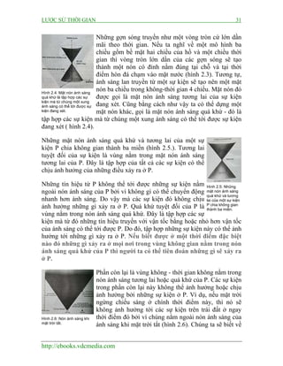 LƯỢC SỬ THỜI GIAN 31
http://ebooks.vdcmedia.com
Những gợn sóng truyền như một vòng tròn cứ lớn dần
mãi theo thời gian. Nếu ta nghĩ về một mô hình ba
chiều gồm bề mặt hai chiều của hồ và một chiều thời
gian thì vòng tròn lớn dần của các gợn sóng sẽ tạo
thành một nón có đỉnh nằm đúng tại chỗ và tại thời
điểm hòn đá chạm vào mặt nước (hình 2.3). Tương tự,
ánh sáng lan truyền từ một sự kiện sẽ tạo nên một mặt
nón ba chiều trong không-thời gian 4 chiều. Mặt nón đó
được gọi là mặt nón ánh sáng tương lai của sự kiện
đang xét. Cũng bằng cách như vậy ta có thể dựng một
mặt nón khác, gọi là mặt nón ánh sáng quá khứ - đó là
tập hợp các sự kiện mà từ chúng một xung ánh sáng có thể tới được sự kiện
đang xét ( hình 2.4).
Những mặt nón ánh sáng quá khứ và tương lai của một sự
kiện P chia không gian thành ba miền (hình 2.5.). Tương lai
tuyệt đối của sự kiện là vùng nằm trong mặt nón ánh sáng
tương lai của P. Đây là tập hợp của tất cả các sự kiện có thể
chịu ảnh hưởng của những điều xảy ra ở P.
Những tín hiệu từ P không thể tới được những sự kiện nằm
ngoài nón ánh sáng của P bởi vì không gì có thể chuyển động
nhanh hơn ánh sáng. Do vậy mà các sự kiện đó không chịu
ảnh hưởng những gì xảy ra ở P. Quá khứ tuyệt đối của P là
vùng nằm trong nón ánh sáng quá khứ. Đây là tập hợp các sự
kiện mà từ đó những tín hiệu truyền với vận tốc bằng hoặc nhỏ hơn vận tốc
của ánh sáng có thể tới được P. Do đó, tập hợp những sự kiện này có thể ảnh
hưởng tới những gì xảy ra ở P. Nếu biết được ở một thời điểm đặc biệt
nào đó những gì xảy ra ở mọi nơi trong vùng không gian nằm trong nón
ánh sáng quá khứ của P thì người ta có thể tiên đoán những gì sẽ xảy ra
ở P.
Phần còn lại là vùng không - thời gian không nằm trong
nón ánh sáng tương lai hoặc quá khứ của P. Các sự kiện
trong phần còn lại này không thể ảnh hưởng hoặc chịu
ảnh hưởng bởi những sự kiện ở P. Ví dụ, nếu mặt trời
ngừng chiếu sáng ở chính thời điểm này, thì nó sẽ
không ảnh hưởng tới các sự kiện trên trái đất ở ngay
thời điểm đó bởi vì chúng nằm ngoài nón ánh sáng của
ánh sáng khi mặt trời tắt (hình 2.6). Chúng ta sẽ biết về
Hình 2.4: Mặt nón ánh sáng
quá khứ là tập hợp các sự
kiện mà từ chúng một xung
ánh sáng có thể tới được sự
kiện đang xét.
Hình 2.5: Những
mặt nón ánh sáng
quá khứ và tương
lai của một sự kiện
P chia không gian
thành ba miền.
Hình 2.6: Nón ánh sáng khi
mặt trời tắt.
 