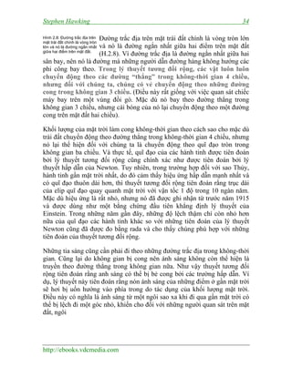 Stephen Hawking 34
http://ebooks.vdcmedia.com
Đường trắc địa trên mặt trái đất chính là vòng tròn lớn
và nó là đường ngắn nhất giữa hai điểm trên mặt đất
(H.2.8). Vì đường trắc địa là đường ngắn nhất giữa hai
sân bay, nên nó là đường mà những người dẫn đường hàng không hướng các
phi công bay theo. Trong lý thuyết tương đối rộng, các vật luôn luôn
chuyển động theo các đường “thẳng” trong không-thời gian 4 chiều,
nhưng đối với chúng ta, chúng có vẻ chuyển động theo những đường
cong trong không gian 3 chiều. (Điều này rất giống với việc quan sát chiếc
máy bay trên một vùng đồi gò. Mặc dù nó bay theo đường thẳng trong
không gian 3 chiều, nhưng cái bóng của nó lại chuyển động theo một đường
cong trên mặt đất hai chiều).
Khối lượng của mặt trời làm cong không-thời gian theo cách sao cho mặc dù
trái đất chuyển động theo đường thẳng trong không-thời gian 4 chiều, nhưng
nó lại thể hiện đối với chúng ta là chuyển động theo quĩ đạo tròn trong
không gian ba chiều. Và thực tế, quĩ đạo của các hành tinh được tiên đoán
bởi lý thuyết tương đối rộng cũng chính xác như được tiên đoán bởi lý
thuyết hấp dẫn của Newton. Tuy nhiên, trong trường hợp đối với sao Thủy,
hành tinh gần mặt trời nhất, do đó cảm thấy hiệu ứng hấp dẫn mạnh nhất và
có quĩ đạo thuôn dài hơn, thì thuyết tương đối rộng tiên đoán rằng trục dài
của elip quĩ đạo quay quanh mặt trời với vận tốc 1 độ trong 10 ngàn năm.
Mặc dù hiệu ứng là rất nhỏ, nhưng nó đã được ghi nhận từ trước năm 1915
và được dùng như một bằng chứng đầu tiên khẳng định lý thuyết của
Einstein. Trong những năm gần đây, những độ lệch thậm chí còn nhỏ hơn
nữa của quĩ đạo các hành tinh khác so với những tiên đoán của lý thuyết
Newton cũng đã được đo bằng rada và cho thấy chúng phù hợp với những
tiên đoán của thuyết tương đối rộng.
Những tia sáng cũng cần phải đi theo những đường trắc địa trong không-thời
gian. Cũng lại do không gian bị cong nên ánh sáng không còn thể hiện là
truyền theo đường thẳng trong không gian nữa. Như vậy thuyết tương đối
rộng tiên đoán rằng anh sáng có thể bị bẻ cong bởi các trường hấp dẫn. Ví
dụ, lý thuyết này tiên đoán rằng nón ánh sáng của những điểm ở gần mặt trời
sẽ hơi bị uốn hướng vào phía trong do tác dụng của khối lượng mặt trời.
Điều này có nghĩa là ánh sáng từ một ngôi sao xa khi đi qua gần mặt trời có
thể bị lệch đi một góc nhỏ, khiến cho đối với những người quan sát trên mặt
đất, ngôi
Hình 2.8: Đường trắc địa trên
mặt trái đất chính là vòng tròn
lớn và nó là đường ngắn nhất
giữa hai điểm trên mặt đất.
 
