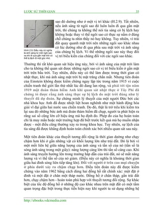 LƯỢC SỬ THỜI GIAN 35
http://ebooks.vdcmedia.com
sao đó dường như ở một vị trí khác (H.2.9). Tất nhiên,
nếu ánh sáng từ ngôi sao đó luôn luôn đi qua gần mặt
trời, thì chúng ta không thể nói tia sáng có bị lệch hay
không hoặc thay vì thế ngôi sao có thực sự nằm ở đúng
chỗ chúng ta nhìn thấy nó hay không. Tuy nhiên, vì trái
đất quay quanh mặt trời nên những ngôi sao khác nhau
có lúc dường như đi qua phía sau mặt trời và ánh sáng
của chúng bị lệch. Vì thế những ngôi sao này thay đổi
vị trí biểu kiến của chúng đối với các ngôi sao khác.
Thường thì rất khó quan sát hiệu ứng này, bởi vì ánh sáng của mặt trời làm
cho ta không thể quan sát được những ngôi sao có vị trí biểu kiến ở gần mặt
trời trên bầu trời. Tuy nhiên, điều này có thể làm được trong thời gian có
nhật thực, khi mà ánh sáng mặt trời bị mặt trăng chắn mất. Nhưng tiên đoán
của Einstein không được kiểm chứng ngay lập tức trong năm 1915 vì cuộc
chiến tranh thế giới lần thứ nhất lúc đó đang lan rộng, và phải tới tận năm
1919 một đoàn thám hiểm Anh khi quan sát nhật thực ở Tây Phi đã
chứng tỏ được rằng ánh sáng thực sự bị lệch do mặt trời đúng như lý
thuyết đã dự đoán. Sự chứng minh lý thuyết của một người Đức bởi các
nhà khoa học Anh đã được nhiệt liệt hoan nghênh như một hành động hòa
giải vĩ đại giữa hai nước sau chiến tranh. Do đó, thật là trớ trêu khi kiểm tra
lại sau đó những bức ảnh mà đoàn thám hiểm đã chụp, người ta phát hiện ra
rằng sai số cũng lớn cỡ hiệu ứng mà họ định đo. Phép đo của họ hoàn toàn
chỉ là may mắn hoặc một trường hợp đã biết trước kết quả mà họ muốn nhận
được - một điều cũng thường xảy ra trong khoa học. Tuy nhiên, sự lệch của
tia sáng đã được khẳng định hoàn toàn chính xác bởi nhiều quan sát sau này.
Một tiên đoán khác của thuyết tương đối rộng là thời gian dường như chạy
chậm hơn khi ở gần những vật có khối lượng lớn như trái đất. Đó là bởi vì
một mối liên hệ giữa năng lượng của ánh sáng và tần số của nó (tần số là
sóng ánh sáng trong một giây): năng lượng càng lớn thì tần số càng cao. Khi
ánh sáng truyền hướng lên trong trường hấp dẫn của trái đất, nó sẽ mất năng
lượng và vì thế tần số của nó giảm. (Điều này có nghĩa là khoảng thời gian
giữa hai đỉnh sóng liên tiếp tăng lên). Đối với người ở trên cao mọi chuyện
ở phía dưới xảy ra chậm chạp hơn. Điều tiên đoán này đã được kiểm
chứng vào năm 1962 bằng cách dùng hai đồng hồ rất chính xác: một đặt ở
đỉnh và một đặt ở chân một tháp nước. Đồng hồ ở chân tháp, gần trái đất
hơn, chạy chậm hơn - hoàn toàn phù hợp với thuyết tương đối rộng. Sự khác
biệt của tốc độ đồng hồ ở những độ cao khác nhau trên mặt đất có một tầm
quan trọng đặc biệt trong thực tiễn hiện nay khi người ta sử dụng những hệ
Hình 2.9: Điều này có nghĩa
là ánh sáng từ một ngôi sao
xa khi đi qua gần mặt trời có
thể bị lệch đi một góc nhỏ.
 