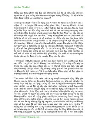 Stephen Hawking 36
http://ebooks.vdcmedia.com
thống đạo hàng chính xác dựa trên những tín hiệu từ vệ tinh. Nếu khi này
người ta bỏ qua những tiên đoán của thuyết tương đối rộng, thì vị trí tính
toán được có thể sai khác tới vài ba dặm!
Những định luật về chuyển động của Newton đã đặt dấu chấm hết cho ý
niệm về vị trí tuyệt đối trong không gian. Thuyết tương đối đã vứt bỏ
khái niệm thời gian tuyệt đối. Ta hãy xét hai đứa trẻ sinh đôi. Giả sử rằng
một đứa được đưa lên sống trên đỉnh núi và một đứa sống ở ngang mực
nước biển. Đứa thứ nhất sẽ già nhanh hơn đứa thứ hai. Như vậy, nếu gặp lại
nhau một đứa sẽ già hơn đứa kia. Trong trường hợp này sự khác nhau về
tuổi tác sẽ rất nhỏ, nhưng nó sẽ lớn hơn rất nhiều nếu một đứa thực hiện
chuyến du hành dài trong con tàu vũ trụ chuyển động với vận tốc gần vận
tốc ánh sáng. Khi trở về nó sẽ trẻ hơn rất nhiều so với đứa ở lại trái đất. Điều
này được gọi là nghịch lý hai đứa trẻ sinh đôi, nhưng nó là nghịch lý chỉ nếu
ý niệm về thời gian tuyệt đối vẫn còn lẩn quất trong đầu óc chúng ta. Trong
lý thuyết tương đối không có một thời gian tuyệt đối duy nhất, mà thay vì
thế mỗi cá nhân có một độ đo thời gian riêng của mình và độ đo đó phụ
thuộc vào nơi họ đang ở và họ chuyển động như thế nào.
Trước năm 1915, không gian và thời gian được xem là một sân khấu cố định
nơi diễn ra mọi sự kiện và không chịu ảnh hưởng bởi những điều xảy ra
trong nó. Điều này đúng thậm chí cả với thuyết tương đối hẹp. Các vật
chuyển động, các lực hút và đẩy, nhưng không gian và thời gian vẫn liên tục
và không bị ảnh hưởng gì. Và ý nghĩ cho rằng không gian và thời gian cứ
tiếp tục như thế mãi mãi cũng là chuyện tự nhiên.
Tuy nhiên, tình hình hoàn toàn khác trong thuyết tương đối rộng. Bây giờ
không gian và thời gian là những đại lượng động lực: khi một vật chuyển
động, hoặc một lực tác dụng, chúng đều ảnh hưởng tới độ cong của không
gian và thời gian và đáp lại, cấu trúc của không - thời gian sẽ ảnh hưởng tới
cách thức mà các vật chuyển động và các lực tác dụng. Không gian và thời
gian không chỉ có tác động mà còn bị tác động bởi mọi điều xảy ra trong
vũ trụ. Chính vì người ta không thể nói về các sự kiện trong vũ trụ mà
không có khái niệm về không gian và thời gian, nên trong thuyết tương đối
rộng sẽ trở nên vô nghĩa nếu nói về không gian và thời gian ở ngoài giới hạn
của vũ trụ. Trong những thập kỷ tiếp sau, sự nhận thức mới này về không
gian và thời gian đã làm cách mạng quan niệm của chúng ta về vũ trụ. Ý
tưởng xưa cũ cho rằng một vũ trụ căn bản không thay đổi có thể đã tồn tại và
có thể còn tiếp tục tồn tại đã vĩnh viễn được thay thế bằng khái niệm một vũ
trụ động, đang giãn nở, một vũ trụ dường như đã bắt đầu ở một thời điểm
 