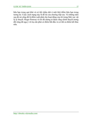 LƯỢC SỬ THỜI GIAN 37
http://ebooks.vdcmedia.com
hữu hạn trong quá khứ và có thể chấm dứt ở một thời điểm hữu hạn trong
tương lai. Cuộc cách mạng này là đề tài của chương tiếp sau. Và những năm
sau đó nó cũng đã là điểm xuất phát cho hoạt động của tôi trong lĩnh vực vật
lý lý thuyết. Roger Penrose và tôi đã chứng tỏ được rằng chính thuyết tương
đối rộng đã ngụ ý vũ trụ cần phải có điểm bắt đầu và có thể cả điểm kết thúc
nữa.
 