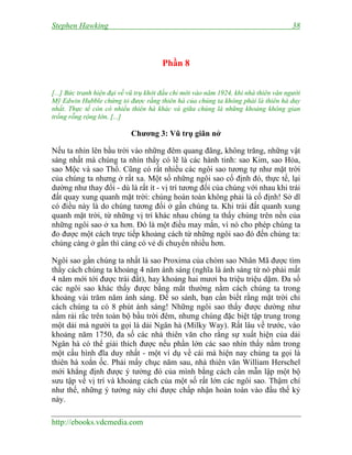 Stephen Hawking 38
http://ebooks.vdcmedia.com
Phần 8
[...] Bức tranh hiện đại về vũ trụ khởi đầu chỉ mới vào năm 1924, khi nhà thiên văn người
Mỹ Edwin Hubble chứng tỏ được rằng thiên hà của chúng ta không phải là thiên hà duy
nhất. Thực tế còn có nhiều thiên hà khác và giữa chúng là những khoảng không gian
trống rỗng rộng lớn. [...]
Chương 3: Vũ trụ giãn nở
Nếu ta nhìn lên bầu trời vào những đêm quang đãng, không trăng, những vật
sáng nhất mà chúng ta nhìn thấy có lẽ là các hành tinh: sao Kim, sao Hỏa,
sao Mộc và sao Thổ. Cũng có rất nhiều các ngôi sao tương tự như mặt trời
của chúng ta nhưng ở rất xa. Một số những ngôi sao cố định đó, thực tế, lại
dường như thay đổi - dù là rất ít - vị trí tương đối của chúng với nhau khi trái
đất quay xung quanh mặt trời: chúng hoàn toàn không phải là cố định! Sở dĩ
có điều này là do chúng tương đối ở gần chúng ta. Khi trái đất quanh xung
quanh mặt trời, từ những vị trí khác nhau chúng ta thấy chúng trên nền của
những ngôi sao ở xa hơn. Đó là một điều may mắn, vì nó cho phép chúng ta
đo được một cách trực tiếp khoảng cách từ những ngôi sao đó đến chúng ta:
chúng càng ở gần thì càng có vẻ di chuyển nhiều hơn.
Ngôi sao gần chúng ta nhất là sao Proxima của chòm sao Nhân Mã được tìm
thấy cách chúng ta khoảng 4 năm ánh sáng (nghĩa là ánh sáng từ nó phải mất
4 năm mới tới được trái đất), hay khoảng hai mươi ba triệu triệu dặm. Đa số
các ngôi sao khác thấy được bằng mắt thường nằm cách chúng ta trong
khoảng vài trăm năm ánh sáng. Để so sánh, bạn cần biết rằng mặt trời chỉ
cách chúng ta có 8 phút ánh sáng! Những ngôi sao thấy được dường như
nằm rải rắc trên toàn bộ bầu trời đêm, nhưng chúng đặc biệt tập trung trong
một dải mà người ta gọi là dải Ngân hà (Milky Way). Rất lâu về trước, vào
khoảng năm 1750, đa số các nhà thiên văn cho rằng sự xuất hiện của dải
Ngân hà có thể giải thích được nếu phần lớn các sao nhìn thấy nằm trong
một cấu hình đĩa duy nhất - một ví dụ về cái mà hiện nay chúng ta gọi là
thiên hà xoắn ốc. Phải mấy chục năm sau, nhà thiên văn William Herschel
mới khẳng định được ý tưởng đó của mình bằng cách cần mẫn lập một bộ
sưu tập về vị trí và khoảng cách của một số rất lớn các ngôi sao. Thậm chí
như thế, những ý tưởng này chỉ được chấp nhận hoàn toàn vào đầu thế kỷ
này.
 