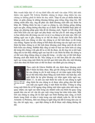 LƯỢC SỬ THỜI GIAN 39
http://ebooks.vdcmedia.com
Bức tranh hiện đại về vũ trụ khởi đầu chỉ mới vào năm 1924, khi nhà
thiên văn người Mỹ Edwin Hubble chứng tỏ được rằng thiên hà của
chúng ta không phải là thiên hà duy nhất. Thực tế còn có nhiều thiên hà
khác và giữa chúng là những khoảng không gian trống rỗng rộng lớn. Để
chứng minh điều này, ông đã phải xác định khoảng cách đến các thiên hà
khác đó. Những thiên hà này ở quá xa chúng ta, nên không giống những
ngôi sao gần, chúng dường như thực sự cố định. Do đó Hubble buộc phải sử
dụng các phương pháp gián tiếp để đo khoảng cách. Người ta biết rằng độ
chói biểu kiến của các ngôi sao phụ thuộc vào hai yếu tố: ánh sáng nó phát
ra bao nhiêu (tức độ trưng của nó) và nó ở xa chúng ta tới mức nào. Đối với
những ngôi sao ở gần, chúng ta có thể đo được cả độ chói biểu kiến lẫn
khoảng cách của chúng và như vậy chúng ta có thể tính được cả độ trưng
của chúng. Ngược lại nếu chúng ta biết được độ trưng của các ngôi sao ở các
thiên hà khác chúng ta có thể tính được khoảng cách bằng cách đo độ chói
biển kiến của chúng. Hubble thấy rằng có một số loại sao luôn luôn có cùng
độ trưng khi chúng ở đủ gần để ta có thể đo được, do đó ông rút ra kết luận
rằng nếu ta tìm thấy những ngôi sao loại đó ở các thiên hà khác thì chúng ta
có thể xem rằng chúng cũng có cùng độ trưng - và như vậy có thể tính được
khoảng cách đến thiên hà đó. Nếu chúng ta có thể làm điều đó cho nhiều
ngôi sao trong cùng một thiên hà mà kết quả tính toán đều cho một khoảng
cách như nhau thì hoàn toàn có thể tin được vào đánh giá của chúng ta.
Theo cách đó Edwin Hubble đã xác định được khoảng cách
đến 9 thiên hà khác nhau. Bây giờ thì chúng ta biết rằng thiên
hà của chúng ta chỉ là một trong số vài trăm ngàn triệu thiên
hà có thể nhìn thấy được bằng các kính thiên văn hiện đại, mỗi
một thiên hà lại gồm khoảng vài trăm ngàn triệu ngôi sao.
Hình 3.1. là ảnh của một thiên hà xoắn ốc mà chúng ta nghĩ
rằng thiên hà của chúng ta sẽ được nhìn giống như thế dưới
con mắt của người sống ở một thiên hà khác. Chúng ta sống
trong một thiên hà có bề ngang rộng chừng một trăm ngàn năm ánh sáng và
quay chậm; các ngôi sao nằm trong các nhánh xoắn của thiên hà quay xung
quanh tâm của nó với vận tốc góc một vòng trong hai trăm triệu năm. Mặt
trời của chúng ta cũng chỉ là một ngôi sao bình thường màu vàng, có kích
thước trung bình và nằm ở mép trong của một nhánh xoắn ốc. Kể từ thời
Aristotle và Ptolemy, thời mà chúng ta nghĩ rằng trái đất là trung tâm của vũ
trụ, cho tới ngày nay, - quả thật chúng ta đã đi được một chặng đường rất
dài.
Hình 3.1: Ảnh của
một thiên hà xoắn
ốc.
 