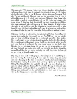 Stephen Hawking 4
http://ebooks.vdcmedia.com
Mùa xuân năm 1974, khoảng 2 năm trước khi con tàu vũ trụ Viking hạ cánh
xuống sao Hỏa, tôi có tham dự một cuộc họp tổ chức ở Anh, do Hội Hoàng
gia London tài trợ, bàn về vấn đề làm thế nào tìm kiếm sự sống ngoài Trái
đất. Vào giờ giải lao, tôi thấy một cuộc họp lớn hơn nhiều được tổ chức ở
phòng bên cạnh và vì tò mò tôi bước vào xem. Thì ra tôi đang chứng kiến
một nghi lễ cổ kính, lễ kết nạp hội viên mới của Hội Hoàng gia London, một
trong những tổ chức học thuật lâu đời nhất của hành tinh chúng ta. Ở hàng
trên cùng, một thanh niên ngồi trong xe đẩy đang rất chậm rãi ký tên mình
vào cuốn sổ mà ở những trang đầu tiên của nó còn giữ được chữ ký của
Isaac Newton. Khi Stephen Hawking, cuối cùng đã ký xong tên mình, những
tràng hoan hô như sấm nổi lên, ngay từ lúc đó ông đã là cả một huyền thoại.
Hiện nay, Hawking là giáo sư toán học của trường Đại học Cambridge, với
cương vị mà trước đây Newton, rồi sau này P.A.M Dirac - hai nhà nghiên
cứu nổi tiếng về những cái cực lớn và những cái cực nhỏ - đảm nhiệm.
Hawking là người kế tục hết sức xứng đáng của họ. Cuốn sách đầu tiên của
Hawking dành cho những người không phải là chuyên gia này có thể xem là
một phần thưởng về nhiều mặt cho công chúng không chuyên. Cuốn sách
hấp dẫn vừa bởi nội dung phong phú của nó, vừa bởi nó cho chúng ta một
cái nhìn khái quát qua những công trình của chính tác giả. Cuốn sách chứa
đụng những khám phá trên những ranh giới của vật lý học, thiên văn học, vũ
trụ học và của cả lòng dũng cảm nữa.
Đây cũng là cuốn sách về Thượng đế... hay đúng hơn là về sự không-có-
mặt-của-Thượng-đế. Chữ Thượng đế xuất hiện trên nhiều trang của cuốn
sách này. Hawking đã dấn thân đi tìm câu trả lời cho câu hỏi nổi tiếng của
Einstein: Liệu Thượng đế có sự lựa chọn nào trong việc tạo ra vũ trụ này hay
không? Hawking đã nhiều lần tuyên bố một cách công khai rằng ông có ý
định tìm hiểu ý nghĩa của Thượng đế. Và từ nỗ lực đó, ông đã rút ra kết luận
bất ngờ nhất, ít nhất là cho đến hiện nay, đó là vũ trụ không có biên trong
không gian, không có bắt đầu và kết thúc trong thời gian và chẳng có
việc gì cho Đấng sáng thế phải làm ở đây cả.
Peter Guzzardi
 