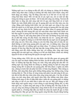 Stephen Hawking 40
http://ebooks.vdcmedia.com
Những ngôi sao ở xa chúng ta đến nỗi, đối với chúng ta, chúng chỉ là những
chấm sáng nhợt nhạt. Chúng ta không thể thấy được kích thước cũng như
hình dạng của chúng. Vậy thì bằng cách nào ta có thể nói về các loại sao
riêng biệt khác nhau? Đối với đại đa số các ngôi sao, chỉ có một nét đặc
trưng mà chúng ta quan sát được - đó là mầu ánh sáng của chúng. Newton đã
phát hiện ra rằng nếu ánh sáng mặt trời đi qua một lăng kính nó sẽ tách
thành các màu thành phần (còn gọi là quang phổ của nó) như màu của cầu
vồng. Bằng cách hướng kính thiên văn vào một ngôi sao riêng lẻ hay một
thiên hà người ta có thể quan sát một cách tương tự quang phổ của ánh sáng
từ ngôi sao hay thiên hà đó. Những ngôi sao khác nhau có quang phổ khác
nhau, nhưng độ chói tương đối của các màu khác nhau luôn luôn chính xác
hệt như người ta mong đợi tìm thấy trong ánh sáng của những vật phát sáng
nóng đỏ. (Thực tế, ánh sáng được phát ra bởi một vật không trong suốt nóng
đỏ có phổ đặc trưng chỉ phụ thuộc vào nhiệt độ của nó - quang phổ nhiệt.
Điều này có nghĩa là chúng ta có thể biết nhiệt độ của ngôi sao từ quang phổ
ánh sáng của nó). Hơn nữa, chúng ta còn tìm thấy rằng một số màu rất xác
định không có mặt trong quang phổ của ngôi sao, và những màu vắng mặt
đó khác nhau đối với những ngôi sao khác nhau. Vì chúng ta biết rằng mỗi
nguyên tố hóa học hấp thụ một tập hợp đặc trưng những màu rất xác định,
nên bằng cách đối chiếu những màu này với những màu vắng mặt trong
quang phổ của một ngôi sao, chúng ta có thể xác định được chính xác những
nguyên tố nào có mặt trong khí quyển của ngôi sao đó.
Trong những năm 1920, khi các nhà thiên văn bắt đầu quan sát quang phổ
của các ngôi sao thuộc những thiên hà khác, họ đã tìm thấy một điều rất đặc
biệt: có những tập hợp đặc trưng các màu vắng mặt giống hệt như đối với
những ngôi sao trong thiên hà chúng ta, nhưng chúng bị dịch đi cùng một
lượng tương đối về phía đỏ của quang phổ. Để hiểu được ý nghĩa của điều
này, chúng ta trước hết cần phải tìm hiểu về hiệu ứng Doppler. Như chúng ta
đã thấy, ánh sáng thấy được gồm những thăng giáng, hay những sóng, trong
trường điện từ. Tần số (hay số sóng trong một giây) của ánh sáng là rất cao,
trài dài từ bốn đến bảy trăm triệu triệu sóng trong một giây. Các tần số khác
nhau của ánh sáng được mắt người nhìn thấy như những màu khác nhau.
Những ánh sáng có tần số thấp nhất nằm ở phía đỏ của quang phổ và những
ánh sáng có tần số cao nhất nằm ở phía tím của nó. Bây giờ chúng ta hãy
hình dung một nguồn sáng ở cách chúng ta một khoảng không đổi, tỷ như
một ngôi sao, và phát sóng ánh sáng có tần số không đổi. Rõ ràng là tần số
của các sóng mà chúng ta nhận được cũng chính là tần số mà chúng đã được
nguồn phát ra. (Trường hấp dẫn của thiên hà chưa đủ mạnh để gây ra hiệu
ứng đáng kể). Bây giờ giả thử rằng nguồn sóng bắt đầu chuyển động hướng
 