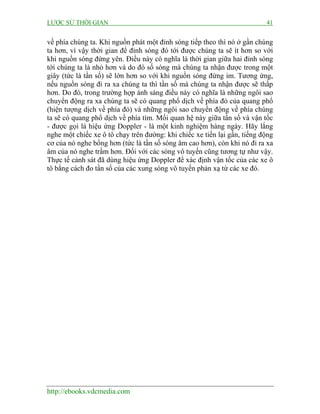 LƯỢC SỬ THỜI GIAN 41
http://ebooks.vdcmedia.com
về phía chúng ta. Khi nguồn phát một đỉnh sóng tiếp theo thì nó ở gần chúng
ta hơn, vì vậy thời gian để đỉnh sóng đó tới được chúng ta sẽ ít hơn so với
khi nguồn sóng đứng yên. Điều này có nghĩa là thời gian giữa hai đỉnh sóng
tới chúng ta là nhỏ hơn và do đó số sóng mà chúng ta nhận được trong một
giây (tức là tần số) sẽ lớn hơn so với khi nguồn sóng đứng im. Tương ứng,
nếu nguồn sóng đi ra xa chúng ta thì tần số mà chúng ta nhận được sẽ thấp
hơn. Do đó, trong trường hợp ánh sáng điều này có nghĩa là những ngôi sao
chuyển động ra xa chúng ta sẽ có quang phổ dịch về phía đỏ của quang phổ
(hiện tượng dịch về phía đỏ) và những ngôi sao chuyển động về phía chúng
ta sẽ có quang phổ dịch về phía tím. Mối quan hệ này giữa tần số và vận tốc
- được gọi là hiệu ứng Doppler - là một kinh nghiệm hàng ngày. Hãy lắng
nghe một chiếc xe ô tô chạy trên đường: khi chiếc xe tiến lại gần, tiếng động
cơ của nó nghe bổng hơn (tức là tần số sóng âm cao hơn), còn khi nó đi ra xa
âm của nó nghe trầm hơn. Đối với các sóng vô tuyến cũng tương tự như vậy.
Thực tế cảnh sát đã dùng hiệu ứng Doppler để xác định vận tốc của các xe ô
tô bằng cách đo tần số của các xung sóng vô tuyến phản xạ từ các xe đó.
 