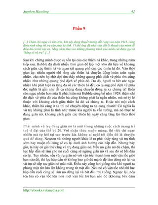 Stephen Hawking 42
http://ebooks.vdcmedia.com
Phần 9
[...] Thậm chí ngay cả Einstein, khi xây dựng thuyết tương đối rộng vào năm 1915, cũng
đinh ninh rằng vũ trụ cần phải là tĩnh. Vì thế ông đã phải sửa đổi lý thuyết của mình để
điều đó có thể xảy ra, bằng cách đưa vào những phương trình của mình cái được gọi là
"hằng số vũ trụ". [...]
Sau khi chứng minh được sự tồn tại của các thiên hà khác, trong những năm
tiếp sau, Hubble đã dành nhiều thời gian để lập một kho dữ liệu về khoảng
cách giữa các thiên hà và quan sát quang phổ của các thiên hà đó. Vào thời
gian ấy, nhiều người nhĩ rằng các thiên hà chuyển động hoàn toàn ngẫu
nhiên, cho nên họ chờ đợi tìm thấy những quang phổ dịch về phía tím cũng
nhiều như những quang phổ dịch về phía đỏ. Do đó, người ta hết sức ngạc
nhiên khi phát hiện ra rằng đa số các thiên hà đều có quang phổ dịch về phía
đỏ: nghĩa là gần như tất cả chúng đang chuyển động ra xa chúng ta! Điều
còn ngạc nhiên hơn nữa là phát hiện mà Hubble công bố năm 1929: thậm chí
độ dịch về phía đỏ của thiên hà cũng không phải là ngẫu nhiên, mà nó tỷ lệ
thuận với khoảng cách giữa thiên hà đó và chúng ta. Hoặc nói một cách
khác, thiên hà càng ở xa thì nó chuyển động ra xa càng nhanh! Có nghĩa là
vũ trụ không phải là tĩnh như trước kia người ta vẫn tưởng, mà nó thực tế
đang giãn nở, khoảng cách giữa các thiên hà ngày càng tăng lên theo thời
gian.
Phát minh vũ trụ đang giãn nở là một trong những cuộc cách mạng trí
tuệ vĩ đại của thế kỷ 20. Với nhận thức muộn màng, thì việc chỉ ngạc
nhiên mà tự hỏi tại sao trước kia không ai nghĩ tới điều đó là chuyện
quá dễ dàng. Newton và những người khác lẽ ra phải thấy rằng vũ trụ tĩnh
sớm hay muộn rồi cũng sẽ co lại dưới ảnh hưởng của hấp dẫn. Nhưng bây
giờ, ta hãy cứ giả thử rằng vũ trụ đang giãn nở. Nếu nó giãn nở đủ chậm, thì
lực hấp dẫn sẽ làm cho nó cuối cùng sẽ ngừng giãn nở và sau đó sẽ bắt đầu
co lại. Tuy nhiên, nếu vũ trụ giãn nở với vận tốc nhanh hơn một vận tốc giới
hạn nào đó, thì lực hấp dẫn sẽ không bao giờ đủ mạnh để làm dừng nó lại và
vũ trụ sẽ tiếp tục giãn nở mãi mãi. Điều này cũng hơi giống như khi người ta
phóng một tên lửa lên không trung từ mặt đất. Nếu nó có vận tốc nhỏ thì lực
hấp dẫn cuối cùng sẽ làm nó dừng lại và bắt đầu rơi xuống. Ngược lại, nếu
tên lửa có vận tốc lớn hơn một vận tốc tới hạn nào đó (khoảng bảy dặm
 
