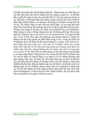 LƯỢC SỬ THỜI GIAN 45
http://ebooks.vdcmedia.com
Giờ đây thoạt nhìn thì toàn bộ bằng chứng đó - bằng chứng xác nhận rằng vũ
trụ nhìn như nhau theo bất kỳ hướng nào mà chúng ta quan sát - có thể dẫn
đến ý nghĩ cho rằng có một cái gì đó đặc biệt về vị trí của chúng ta trong vũ
trụ. Đặc biệt, có thể nghĩ rằng nếu chúng ta quan sát thấy tất cả các thiên hà
khác đang chuyển động ra xa chúng ta, thì chúng ta cần phải ở trung tâm của
vũ trụ. Tuy nhiên, cũng có một cách giải thích khác: vũ trụ cũng phải như
nhau theo mọi hướng khi nó được quan sát từ bất kỳ một thiên hà nào khác.
Nhưng, như chúng ta đã thấy, đó chính là giả thiết thứ hai của Friedmann.
Hiện chúng ta chưa có bằng chứng khoa học để khẳng định hay bác bỏ giả
thiết đó. Chúng ta tin nó chỉ trên cơ sở của sự khiêm tốn: sẽ là quá nổi bật
nếu vũ trụ là như nhau theo mọi phương xung quanh chúng ta, nhưng lại
không như thế xung quanh các điểm khác trong vũ trụ. Trong mô hình của
Friedmann tất cả các thiên hà đều chuyển động ra xa nhau. Tình huống này
khá giống một quả bóng bay, trên mặt có vẽ nhiều chấm màu, đang
được thổi căng lên từ từ. Khi quả bóng căng lên, khoảng cách giữa các
chấm màu tăng lên, nhưng không thể nói chấm màu nào là trung tâm
của sự giãn nở đó. Hơn nữa các chấm càng xa nhau thì chúng chuyển động
ra xa nhau càng nhanh. Tương tự như vậy, trong mô hình của Friedmann vận
tốc mà hai thiên hà chuyển động ra xa nhau tỷ lệ với những khoảng cách
giữa chúng. Như vậy, mô hình này tiên đoán rằng mọi sự dịch về phía đỏ
của một thiên hà tỷ lệ thuận với khoảng cách từ nó đến chúng ta, đúng như
Hubble đã phát hiện. Mặc dù thành công của mô hình và tiên đoán của nó về
những quan sát của Hubble, nhưng công trình của Friedmann ít được biết
tới, cho tới khi những mô hình tương tự được phát minh bởi nhà vật lý Mỹ
Howard Robertson và nhà toán học Anh Arthur Walker, để giải thích phát
hiện của Hubble về sự giãn nở đều của vũ trụ.
 