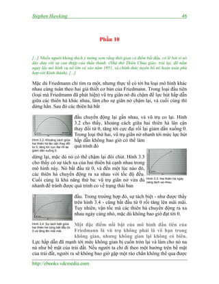 Stephen Hawking 46
http://ebooks.vdcmedia.com
Phần 10
[...] Nhiều người không thích ý tưởng xem rằng thời gian có điểm bắt đầu, có lẽ bởi vì nó
dây dưa với sự can thiệp của thần thánh. (Nhà thờ Thiên Chúa giáo, trái lại, đã nắm
ngay lấy mô hình vụ nổ lớn và vào năm 1951, và chính thức tuyên bố nó hoàn toàn phù
hợp với Kinh thánh). [...]
Mặc dù Friedmann chỉ tìm ra một, nhưng thực tế có tới ba loại mô hình khác
nhau cùng tuân theo hai giả thiết cơ bản của Friedmann. Trong loại đầu tiên
(loại mà Friedmann đã phát hiện) vũ trụ giãn nở đủ chậm để lực hút hấp dẫn
giữa các thiên hà khác nhau, làm cho sự giãn nở chậm lại, và cuối cùng thì
dừng hẳn. Sau đó các thiên hà bắt
đầu chuyển động lại gần nhau, và vũ trụ co lại. Hình
3.2 cho thấy, khoảng cách giữa hai thiên hà lân cận
thay đổi từ 0, tăng tới cực đại rồi lại giảm dần xuống 0.
Trong loại thứ hai, vũ trụ giãn nở nhanh tới mức lực hút
hấp dẫn không bao giờ có thể làm
quá trình đó
dừng lại, mặc dù nó có thể chậm lại đôi chút. Hình 3.3
cho thấy có sự tách xa của hai thiên hà cạnh nhau trong
mô hình này. Nó bắt đầu từ 0, và đến một lúc nào đó,
các thiên hà chuyển động ra xa nhau với tốc độ đều.
Cuối cùng là khả năng thứ ba: vũ trụ giãn nở vừa đủ
nhanh để tránh được quá trình co về trạng thái ban
đầu. Trong trường hợp đó, sự tách biệt - như được thấy
trên hình 3.4 - cũng bắt đầu từ 0 rồi tăng lên mãi mãi.
Tuy nhiên, vận tốc mà các thiên hà chuyển động ra xa
nhau ngày càng nhỏ, mặc dù không bao giờ đạt tới 0.
Một đặc điểm nổi bật của mô hình đầu tiên của
Friedmann là vũ trụ không phải là vô hạn trong
không gian, nhưng không gian lại không có biên.
Lực hấp dẫn đã mạnh tới mức không gian bị cuốn tròn lại và làm cho nó na
ná như bề mặt của trái đất. Nếu người ta chỉ đi theo một hướng trên bề mặt
của trái đất, người ra sẽ không bao giờ gặp một rào chắn không thể qua được
Hình 3.2: Khoảng cách giữa
hai thiên hà lân cận thay đổi
từ 0, tăng tới cực đại rồi lại
giảm dần xuống 0.
Hình 3.3: Hai thiên hà ngày
càng tách xa nhau.
Hình 3.4: Sự tách biệt giữa
hai thiên hà cũng bắt đầu từ
0 và tăng lên mãi mãi.
 