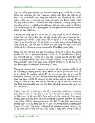 LƯỢC SỬ THỜI GIAN 47
http://ebooks.vdcmedia.com
hoặc rơi xuống qua một mép vực, mà cuối cùng sẽ quay về chỗ đã xuất phát.
Trong mô hình đầu tiên của Friedmann không gian đúng như thế, chỉ có
khác là nó có ba chiều chứ không phải hai chiều như bề mặt trái đất. Chiều
thứ tư - thời gian - cũng hữu hạn, nhưng nó giống như đường thẳng có hai
đầu, hay nói cách khác là hai biên: bắt đầu và kết thúc. Sau này chúng ta sẽ
thấy rằng khi người ta kết hợp thuyết tương đối rộng với nguyên lý bất định
của cơ học lượng tử thì cả không gian lẫn thời gian đều có thể hữu hạn mà
không có mép hoặc biên.
Ý tưởng cho rằng người ta có thể chu du vòng quanh vũ trụ và kết thúc ở
chính chỗ xuất phát sẽ làm nên một câu chuyện viễn tưởng khoa học hay,
nhưng không có nhiều ý nghĩa thực tiễn, vì người ta có thể chứng tỏ được
rằng vũ trụ sẽ co lại trở về kích thước zero trước khi người ta đi hết một
vòng quanh nó. Bạn cần phải đi nhanh hơn ánh sáng mới kịp về chỗ xuất
phát trước khi vũ trụ cáo chung, nhưng điều đó lại không được phép.
Trong loại mô hình đầu tiên của Friedmann, vũ trụ nở ra rồi co lại, không
gian bị uốn tròn lại giống như bề mặt trái đất. Do đó, nó là hữu hạn. Trong
loại mô hình thứ hai - vũ trụ nở ra mãi mãi - không gian bị uốn theo cách
khác, nó giống như hình một chiếc yên ngựa. Như vậy, trong trường hợp này
không gian là vô hạn. Cuối cùng trong mô hình thứ ba, với tốc độ giãn nở tới
hạn, không gian là phẳng (và do đó cũng vô hạn).
Nhưng mô hình nào của Friedmann mô tả đúng vũ trụ của chúng ta? Liệu vũ
trụ cuối cùng có ngừng giãn nở và bắt đầu co lại hay sẽ giãn nở mãi mãi? Để
trả lời câu hỏi đó cần phải biết tốc độ giãn nở hiện nay của vũ trụ và mật độ
trung bình hiện nay của nó. Nếu mật độ nhỏ hơn một giá trị tới hạn nào đó
được xác định bởi tốc độ giãn nở, thì lực hút hấp dẫn sẽ quá yếu để làm
dừng quá trình giãn nở. Nếu mật độ lớn hơn giá trị tới hạn, lực hấp dẫn sẽ
làm dừng quá trình giãn nở ở một thời điểm nào đó trong tương lai và sẽ làm
cho vũ trụ co lại.
Chúng ta có thể xác định được tốc độ giãn nở hiện thời bằng cách dùng
hiệu ứng Doppler đo vận tốc mà các thiên hà chuyển động ra xa chúng
ta. Điều này có thể thực hiện được một cách rất chính xác. Tuy nhiên,
khoảng cách giữa các thiên hà lại được biết không chính xác lắm, do chúng
ta đo chúng chỉ bằng phương pháp gián tiếp thôi. Vì vậy, hiện nay chúng ta
chỉ biết được là vũ trụ đang giãn nở 5% đến 10% trong mỗi khoảng thời gian
là ngàn triệu năm. Tuy nhiên, sự bất định về mật độ trung bình hiện nay của
vũ trụ thậm chí còn lớn hơn nữa. Nếu chúng ta cộng khối lượng của tất cả
 