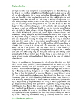 Stephen Hawking 48
http://ebooks.vdcmedia.com
các ngôi sao nhìn thấy trong thiên hà của chúng ta và các thiên hà khác lại,
thì tổng số còn nhỏ hơn một phần trăm khối lượng cần thiết để hãm sự giãn
nở của vũ trụ lại, thậm chí cả trong trường hợp đánh giá thấp nhất tốc độ
giãn nở. Tuy nhiên, thiên hà của chúng ta và các thiên hà khác còn cần phải
chứa một lượng lớn “vật chất tối” mà chúng ta không thể thấy được trực
tiếp, nhưng chúng ta biết nó phải có vì ảnh hưởng sức hút hấp dẫn của nó lên
quỹ đạo của các ngôi sao trong các thiên hà. Hơn nữa, đa số các thiên hà
được tìm thấy nằm thành từng cụm, và tương tự như trên, chúng ta có thể
suy ra sự có mặt của một lượng vật chất tối còn lớn hơn nữa trong khoảng
giữa các thiên hà thuộc một cụm bởi tác động của nó lên chuyển động của
các thiên hà. Khi cộng tất cả lượng vật chất tối đó lại, chúng ta cũng chỉ mới
nhận được khoảng một phần mười khối lượng cần thiết để hãm sự giãn nở
lại. Tuy nhiên, chúng ta không thể loại trừ khả năng có thể có một dạng vật
chất khác được phân bố đồng đều trong toàn vũ trụ mà chúng ta còn chưa
phát hiện được và nó có thể sẽ nâng mật độ trung bình của vũ trụ lên tới giá
trị tới hạn để hãm sự giãn nở lại. Do vậy, bằng chứng mà hiện nay chúng ta
có gợi ý rằng vũ trụ có lẽ sẽ giãn nở vĩnh viễn, nhưng điều mà chúng ta thực
sự tin chắc, đó là nếu thậm chí cuối cùng vũ trụ có co lại đi nữa, thì điều đó
cũng chưa xảy ra ít nhất trong vòng mười ngàn triệu năm nữa, bởi vì nó vẫn
còn giãn nở ít nhất cũng từng ấy thời gian. Điều này chắc không khiến
chúng ta phải lo lắng: tới thời gian đó nếu chúng ta không định cư được ở
ngoài hệ mặt trời, thì loài người cũng đã diệt vong từ lâu cùng với mặt trời
của chúng ta!
Tất cả các mô hình của Friedmann đều có một đặc điểm là ở một thời
điểm nào đó trong quá khứ (khoảng giữa mười và hai mươi ngàn triệu
năm trước) khoảng cách giữa hai thiên hà lân cận phải bằng 0. Ở thời
điểm đó - thời điểm mà chúng ta gọi là vụ nổ lớn (Big Bang) - mật độ của vũ
trụ và độ cong của không-thời gian là lớn vô hạn. Vì các nhà toán học không
thể thực sự thao tác với các số vô hạn, nên điều này có nghĩa là thuyết tương
đối rộng (mà các mô hình của Friedmann dựa trên đó) tiên đoán rằng có một
điểm trong vũ trụ mà tại đó chính bản thân lý thuyết cũng không dùng được
nữa. Một điểm như vậy là một ví dụ về cái mà các nhà toán học gọi là điểm
kỳ dị. Thực tế mọi lý thuyết khoa học của chúng ta đều được phát biểu trên
giả thuyết cho rằng không - thời gian là trơn và gần như phẳng, vì vậy chúng
sẽ không còn dùng được ở điểm kỳ dị vụ nổ lớn vì ở đó độ cong của không-
thời gian là vô hạn. Điều này có nghĩa là thậm chí nếu có những sự kiện xảy
ra trước vụ nổ lớn, thì người ta cũng không thể dùng chúng để xác định
những gì xảy ra sau đó, bởi vì tính tiên đoán được cũng sẽ không còn nữa tại
vụ nổ lớn. Tương ứng, nếu chỉ biết những gì từ sau vụ nổ lớn - đó chính là
 