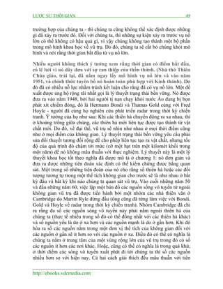 LƯỢC SỬ THỜI GIAN 49
http://ebooks.vdcmedia.com
trường hợp của chúng ta - thì chúng ta cũng không thể xác định được những
gì đã xảy ra trước đó. Đối với chúng ta, thì những sự kiện xảy ra trước vụ nổ
lớn có thể không có hậu quả gì, vì vậy chúng không tạo thành một bộ phần
trong mô hình khoa học về vũ trụ. Do đó, chúng ta sẽ cắt bỏ chúng khỏi mô
hình và nói rằng thời gian bắt đầu từ vụ nổ lớn.
Nhiều người không thích ý tưởng xem rằng thời gian có điểm bắt đầu,
có lẽ bởi vì nó dây dưa với sự can thiệp của thần thánh. (Nhà thờ Thiên
Chúa giáo, trái lại, đã nắm ngay lấy mô hình vụ nổ lớn và vào năm
1951, và chính thức tuyên bố nó hoàn toàn phù hợp với Kinh thánh). Do
đó đã có nhiều nỗ lực nhằm tránh kết luận cho rằng đã có vụ nổ lớn. Một đề
xuất được ủng hộ rộng rãi nhất gọi là lý thuyết trạng thái bền vững. Nó được
đưa ra vào năm 1948, bởi hai người tị nạn chạy khỏi nước Áo đang bị bọn
phát xít chiếm đóng, đó là Hermann Bondi và Thamas Gold cùng với Fred
Hoyle - người đã cùng họ nghiên cứu phát triển radar trong thời kỳ chiến
tranh. Ý tưởng của họ như sau: Khi các thiên hà chuyển động ra xa nhau, thì
ở khoảng trống giữa chúng, các thiên hà mới liên tục được tạo thành từ vật
chất mới. Do đó, về đại thể, vũ trụ sẽ nhìn như nhau ở mọi thời điểm cũng
như ở mọi điểm của không gian. Lý thuyết trạng thái bền vững yêu cầu phải
sửa đổi thuyết tương đối rộng để cho phép liên tục tạo ra vật chất, nhưng tốc
độ của quá trình đó chậm tới mức (cỡ một hạt trên một kilomét khối trong
một năm) để nó không mâu thuẫn với thực nghiệm. Lý thuyết này là một lý
thuyết khoa học tốt theo nghĩa đã được mô tả ở chương 1: nó đơn giản và
đưa ra được những tiên đoán xác định có thể kiểm chứng được bằng quan
sát. Một trong số những tiên đoán của nó cho rằng số thiên hà hoặc các đối
tượng tương tự trong một thể tích không gian cho trước sẽ là như nhau ở bất
kỳ đâu và bất kỳ khi nào chúng ta quan sát vũ trụ. Vào cuối những năm 50
và đầu những năm 60, việc lập một bản đồ các nguồn sống vô tuyến từ ngoài
không gian vũ trụ đã được tiến hành bởi một nhóm các nhà thiên văn ở
Cambridge do Martin Ryle đứng đầu (ông cũng đã từng làm việc với Bondi,
Gold và Hoyle về radar trong thời kỳ chiến tranh). Nhóm Cambridge đã chỉ
ra rằng đa số các nguồn sóng vô tuyến này phải nằm ngoài thiên hà của
chúng ta (thực tế nhiều trong số đó có thể đồng nhất với các thiên hà khác)
và số nguồn yếu là do ở xa hơn và các nguồn mạnh là do ở gần hơn. Khi đó
hóa ra số các nguồn nằm trong một đơn vị thể tích của không gian đối với
các nguồn ở gần sẽ ít hơn so với các nguồn ở xa. Điều đó có thể có nghĩa là
chúng ta nằm ở trung tâm của một vùng rộng lớn của vũ trụ trong đó có số
các nguồn ít hơn các nơi khác. Hoặc, cũng có thể có nghĩa là trong quá khứ,
ở thời điểm các sóng vô tuyến xuất phát đi tới chúng ta thì số các nguồn
nhiều hơn so với hiện nay. Cả hai cách giải thích đều mâu thuẫn với tiên
 