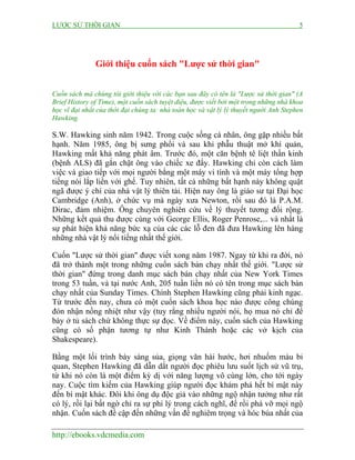 LƯỢC SỬ THỜI GIAN 5
http://ebooks.vdcmedia.com
Giới thiệu cuốn sách "Lược sử thời gian"
Cuốn sách mà chúng tôi giới thiệu với các bạn sau đây có tên là "Lược sử thời gian" (A
Brief History of Time), một cuốn sách tuyệt diệu, được viết bởi một trong những nhà khoa
học vĩ đại nhất của thời đại chúng ta: nhà toán học và vật lý lý thuyết người Anh Stephen
Hawking.
S.W. Hawking sinh năm 1942. Trong cuộc sống cá nhân, ông gặp nhiều bất
hạnh. Năm 1985, ông bị sưng phổi và sau khi phẫu thuật mở khí quản,
Hawking mất khả năng phát âm. Trước đó, một căn bệnh tê liệt thần kinh
(bệnh ALS) đã gắn chặt ông vào chiếc xe đẩy. Hawking chỉ còn cách làm
việc và giao tiếp với mọi người bằng một máy vi tính và một máy tổng hợp
tiếng nói lắp liền với ghế. Tuy nhiên, tất cả những bất hạnh này không quật
ngã được ý chí của nhà vật lý thiên tài. Hiện nay ông là giáo sư tại Đại học
Cambridge (Anh), ở chức vụ mà ngày xưa Newton, rồi sau đó là P.A.M.
Dirac, đảm nhiệm. Ông chuyên nghiên cứu về lý thuyết tương đối rộng.
Những kết quả thu được cùng với George Ellis, Roger Penrose,... và nhất là
sự phát hiện khả năng bức xạ của các các lỗ đen đã đưa Hawking lên hàng
những nhà vật lý nổi tiếng nhất thế giới.
Cuốn "Lược sử thời gian" được viết xong năm 1987. Ngay từ khi ra đời, nó
đã trở thành một trong những cuốn sách bán chạy nhất thế giới. "Lược sử
thời gian" đứng trong danh mục sách bán chạy nhất của New York Times
trong 53 tuần, và tại nước Anh, 205 tuần liền nó có tên trong mục sách bán
chạy nhất của Sunday Times. Chính Stephen Hawking cũng phải kinh ngạc.
Từ trước đến nay, chưa có một cuốn sách khoa học nào được công chúng
đón nhận nồng nhiệt như vậy (tuy rằng nhiều người nói, họ mua nó chỉ để
bày ở tủ sách chứ không thực sự đọc. Về điểm này, cuốn sách của Hawking
cũng có số phận tương tự như Kinh Thánh hoặc các vở kịch của
Shakespeare).
Bằng một lối trình bày sáng sủa, giọng văn hài hước, hơi nhuốm màu bi
quan, Stephen Hawking đã dẫn dắt người đọc phiêu lưu suốt lịch sử vũ trụ,
từ khi nó còn là một điểm kỳ dị với năng lượng vô cùng lớn, cho tới ngày
nay. Cuộc tìm kiếm của Hawking giúp người đọc khám phá hết bí mật này
đến bí mật khác. Đôi khi ông dụ độc giả vào những ngộ nhận tưởng như rất
có lý, rồi lại bất ngờ chỉ ra sự phi lý trong cách nghĩ, để rồi phá vỡ mọi ngộ
nhận. Cuốn sách đề cập đến những vấn đề nghiêm trọng và hóc búa nhất của
 