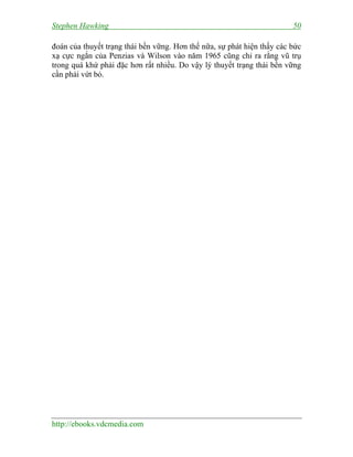 Stephen Hawking 50
http://ebooks.vdcmedia.com
đoán của thuyết trạng thái bền vững. Hơn thế nữa, sự phát hiện thấy các bức
xạ cực ngắn của Penzias và Wilson vào năm 1965 cũng chỉ ra rằng vũ trụ
trong quá khứ phải đặc hơn rất nhiều. Do vậy lý thuyết trạng thái bền vững
cần phải vứt bỏ.
 