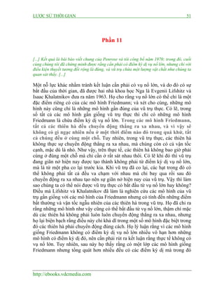 LƯỢC SỬ THỜI GIAN 51
http://ebooks.vdcmedia.com
Phần 11
[...] Kết quả là bài báo viết chung của Penrose và tôi công bố năm 1970; trong đó, cuối
cùng chúng tôi đã chứng minh được rằng cần phải có điểm kỳ dị vụ nổ lớn, nhưng chỉ với
điều kiện thuyết tương đối rộng là đúng, và vũ trụ chứa một lượng vật chất như chúng ta
quan sát thấy. [...]
Một nỗ lực khác nhằm tránh kết luận cần phải có vụ nổ lớn, và do đó có sự
bắt đầu của thời gian, đã được hai nhà khoa học Nga là Evgenii Lifshitz và
Isaac Khalatnikov đưa ra năm 1963. Họ cho rằng vụ nổ lớn có thể chỉ là một
đặc điểm riêng có của các mô hình Friedmann; và xét cho cùng, những mô
hình này cũng chỉ là những mô hình gần đúng của vũ trụ thực. Có lẽ, trong
số tất cả các mô hình gần giống vũ trụ thực thì chỉ có những mô hình
Friedmann là chứa điểm kỳ dị vụ nổ lớn. Trong các mô hình Friedmann,
tất cả các thiên hà đều chuyển động thẳng ra xa nhau, và vì vậy sẽ
không có gì ngạc nhiên nếu ở một thời điểm nào đó trong quá khứ, tất
cả chúng đều ở cùng một chỗ. Tuy nhiên, trong vũ trụ thực, các thiên hà
không thực sự chuyển động thẳng ra xa nhau, mà chúng còn có cả vận tốc
cạnh, mặc dù là nhỏ. Như vậy, trên thực tế, các thiên hà không bao giờ phải
cùng ở đúng một chỗ mà chỉ cần ở rất sát nhau thôi. Có lẽ khi đó thì vũ trụ
đang giãn nở hiện nay được tạo thành không phải từ điểm kỳ dị vụ nổ lớn,
mà là từ một pha co lại trước kia. Khi vũ trụ đã co lại, các hạt trong đó có
thể không phải tất cả đều va chạm với nhau mà chỉ bay qua rồi sau đó
chuyển động ra xa nhau tạo nên sự giãn nở hiện nay của vũ trụ. Vậy thì làm
sao chúng ta có thể nói được vũ trụ thực có bắt đầu từ vụ nổ lớn hay không?
Điều mà Lifshitz và Khalatnikov đã làm là nghiên cứu các mô hình của vũ
trụ gần giống với các mô hình của Friedmann nhưng có tính đến những điểm
bất thường và vận tốc ngẫu nhiên của các thiên hà trong vũ trụ. Họ đã chỉ ra
rằng những mô hình như vậy cũng có thể bắt đầu từ vụ nổ lớn, thậm chí mặc
dù các thiên hà không phải luôn luôn chuyển động thẳng ra xa nhau, nhưng
họ lại biện bạch rằng điều này chỉ khả dĩ trong một số mô hình đặc biệt trong
đó các thiên hà phải chuyển động đúng cách. Họ lý luận rằng vì các mô hình
giống Friedmann không có điểm kỳ dị vụ nổ lớn nhiều vô hạn hơn những
mô hình có điểm kỳ dị đó, nên cần phải rút ra kết luận rằng thực tế không có
vụ nổ lớn. Tuy nhiên, sau này họ thấy rằng có một lớp các mô hình giống
Friedmann nhưng tổng quát hơn nhiều đều có các điểm kỳ dị mà trong đó
 