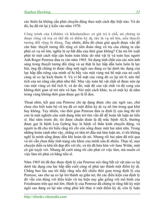 Stephen Hawking 52
http://ebooks.vdcmedia.com
các thiên hà không cần phải chuyển động theo một cách đặc biệt nào. Và do
đó, họ đã rút lại ý kiến vào năm 1970.
Công trình của Lifshitz và Khalatnikov có giá trị ở chỗ, nó chứng tỏ
được rằng vũ trụ có thể đã có điểm kỳ dị, tức là vụ nổ lớn, nếu thuyết
tương đối rộng là đúng. Tuy nhiên, điều đó chưa giải quyết được vấn đề
căn bản: thuyết tương đối rộng có tiên đoán rằng vũ trụ của chúng ta cần
phải có vụ nổ lớn, nghĩa là sự bắt đầu của thời gian không? Câu trả lời xuất
phát từ một cách tiếp cận hoàn toàn khác do nhà vật lý và toán học người
Anh Roger Penrose đưa ra vào năm 1965. Sử dụng tính chất của các nón ánh
sáng trong thuyết tương đối rộng và sự thật là lực hấp dẫn luôn luôn là lực
hút, ông đã chứng tỏ được rằng một ngôi sao đang co lại dưới tác dụng của
lực hấp dẫn riêng của mình sẽ bị bẫy vào một vùng mà bề mặt của nó cuối
cùng sẽ co lại kích thước 0. Và vì bề mặt của vùng đó co lại tới 0, nên thể
tích của nó cũng cần phải như thế. Như vậy toàn bộ vật chất sẽ được nén ép
vào một vùng có thể tích 0, và do đó, mật độ của vật chất và độ cong của
không-thời gian sẽ trở nên vô hạn. Nói một cách khác, ta có một kỳ dị nằm
trong vùng không-thời gian được gọi là lỗ đen.
Thoạt nhìn, kết quả của Penrose chỉ áp dụng được cho các ngôi sao, chứ
chưa cho biết toàn bộ vũ trụ đã có một điểm kỳ dị vụ nổ lớn trong quá khứ
hay không. Tuy nhiên, vào thời gian Penrose đưa ra định lý của ông thì tôi
còn là một nghiên cứu sinh đang trăn trở tìm vấn đề để hoàn tất luận án tiến
sĩ. Hai năm trước đó, tôi được chuẩn đoán là đã mắc bệnh ALS, thường
được gọi là bệnh Lou Gehrig hay là bệnh về thần kinh chuyển động, và
người ta đã cho tôi hiểu rằng tôi chỉ còn sống được một hai năm nữa. Trong
những hoàn cảnh như vậy, chẳng có tâm trí đâu mà làm luận án, vì tôi không
nghĩ là mình sống được đến khi hoàn tất nó. Nhưng rồi hai năm đã trôi qua
và tôi vẫn chưa thấy tình trạng sức khỏe của mình xấu đi nhiều. Thực tế, mọi
chuyện diễn ra khá tốt đẹp đối với tôi, và tôi đã hứa hôn với Jane Wilde, một
cô gái tuyệt vời. Nhưng để cưới nàng tôi cần phải có việc làm, mà muốn có
việc làm tôi phải có bằng tiến sĩ.
Năm 1965 tôi đã đọc được định lý của Penrose nói rằng bất cứ vật nào co lại
dưới tác dụng của lực hấp dẫn cuối cùng sẽ phải tạo thành một điểm kỳ dị.
Chẳng bao lâu sau tôi thấy rằng nếu đổi chiều thời gian trong định lý của
Penrose, sao cho sự co lại trở thành sự giãn nở, thì các điều kiện của định lý
đó vẫn còn đúng với điều kiện vũ trụ hiện nay gần giống với mô hình của
Friedmann trên qui mô lớn. Định lý của Penrose đã chứng tỏ rằng bất kỳ một
ngôi sao đang co lại nào cũng phải kết thúc ở một điểm kỳ dị, còn lý luận
 