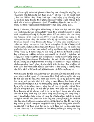 LƯỢC SỬ THỜI GIAN 53
http://ebooks.vdcmedia.com
dựa trên sự nghịch đảo thời gian thì chỉ ra rằng mọi vũ trụ giãn nở giống như
Friedmann phải bắt đầu từ một điểm kỳ dị. Vì những lý do kỹ thuật, định
lý Penrose đòi hỏi rằng vũ trụ là vô hạn trong không gian. Như vậy, thực
tế, tôi đã sử dụng định lý đó để chứng minh được rằng sẽ cần phải có điểm
kỳ dị, chỉ nếu vũ trụ giãn nở đủ nhanh để nó không bị co lại một lần nữa (vì
những mô hình Friedmann như thế mới là vô hạn trong không gian).
Trong ít năm sau, tôi đã phát triển những kỹ thuật toán học mới cho phép
loại bỏ những điều kiện có tính chất kỹ thuật đó ra khỏi những định lý chứng
minh rằng những điểm kỳ dị cần phải xảy ra. Kết quả là bài báo viết chung
của Penrose và tôi công bố năm 1970; trong đó, cuối cùng chúng tôi đã
chứng minh được rằng cần phải có điểm kỳ dị vụ nổ lớn, nhưng chỉ với
điều kiện thuyết tương đối rộng là đúng, và vũ trụ chứa một lượng vật
chất như chúng ta quan sát thấy. Có rất nhiều phản bác đối với công trình
của chúng tôi, một phần từ những người Nga do niềm tin Mác-xít của họ vào
quyết định luận khoa học, một phần từ những người cảm thấy rằng toàn bộ ý
tưởng về các kỳ dị là khó chịu, và làm hỏng vẻ đẹp của lý thuyết Einstein.
Tuy nhiên người ta không thể thực sự tranh cãi với các định lý toán học. Và
vì vậy, cuối cùng công trình của chúng tôi nói chung đã được chấp nhận, và
hiện nay, hầu hết mọi người đều cho rằng vũ trụ đã bắt đầu từ điểm kỳ dị vụ
nổ lớn. Nhưng có lẽ thật là trớ trêu, hiện nay tôi đã thay đổi ý nghĩ của mình,
và đang cố gắng thuyết phục các nhà vật lý khác tin rằng, thực tế chẳng có
điểm kỳ dị nào ở thời điểm bắt đầu của vũ trụ, vì như chúng ta sẽ thấy ở sau
này, điểm kỳ dị sẽ biến mất một khi ta tính đến các hiệu ứng lượng tử.
Như chúng ta đã thấy trong chương này, chỉ chưa đầy một nửa thế kỷ mà
quan niệm của loài người về vũ trụ được hình thành từ hàng nghìn năm nay
đã biến đổi như thế nào. Phát minh của Hubble về vũ trụ giãn nở và nhận
thức về sự nhỏ nhoi của hành tinh chúng ta trong khoảng bao la của vũ trụ
chính là điểm xuất phát. Khi mà những bằng chứng thực nghiệm và lý thuyết
được khớp lại, thì chúng ta ngày càng thấy rõ rằng vũ trụ cần phải có điểm
bắt đầu trong thời gian, và mãi đến tận năm 1970, điều này cuối cùng đã
được Penrose và tôi chứng minh trên cơ sở thuyết tương đối rộng của
Einstein. Chứng minh này còn chỉ ra rằng, thuyết tương đối rộng cũng là
một lý thuyết chưa hoàn chỉnh: nó chưa thể nói cho chúng ta biết vũ trụ đã
khởi phát như thế nào, vì nó tiên đoán rằng mọi lý thuyết vật lý, kể cả chính
bản thân nó, đều không còn dùng được ở thời điểm bắt đầu đó của vũ trụ.
Tuy nhiên, lý thuyết tương đối rộng chỉ là một lý thuyết riêng phần, nên điều
mà các định lý về điểm kỳ dị thực sự chỉ ra, là đã có một lúc trong giai đoạn
rất sớm của vũ trụ, khi nó còn nhỏ tới mức không thể bỏ qua những hiệu ứng
 