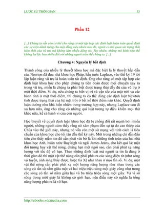 LƯỢC SỬ THỜI GIAN 55
http://ebooks.vdcmedia.com
Phần 12
[...] Chúng ta vẫn còn có thể cho rằng có một tập hợp các định luật hoàn toàn quyết định
các sự kiện dành riêng cho một đấng siêu nhiên nào đó, người có thể quan sát trạng thái
hiện thời của vũ trụ mà không làm nhiễu động nó. Tuy nhiên, những mô hình như thế
không lợi lộc bao nhiêu đối với những người trần thế chúng ta. [...]
Chương 4: Nguyên lý bất định
Thành công của nhiều lý thuyết khoa học mà đặc biệt là lý thuyết hấp dẫn
của Newton đã đưa nhà khoa học Pháp, hầu tước Laplace, vào thế kỷ 19 tới
lập luận rằng vũ trụ là hoàn toàn tất định. Ông cho rằng có một tập hợp các
định luật khoa học cho phép chúng ta tiên đoán được mọi chuyện xảy ra
trong vũ trụ, miễn là chúng ta phải biết được trạng thái đầy đủ của vũ trụ ở
một thời điểm. Ví dụ, nếu chúng ta biết vị trí và vận tốc của mặt trời và các
hành tinh ở một thời điểm, thì chúng ta có thể dùng các định luật Newton
tính được trạng thái của hệ mặt trời ở bất kể thời điểm nào khác. Quyết định
luận dường như khá hiển nhiên trong trường hợp này, nhưng Laplace còn đi
xa hơn nữa, ông cho rằng có những qui luật tương tự điều khiển mọi thứ
khác nữa, kể cả hành vi của con người.
Học thuyết về quyết định luận khoa học đã bị chống đối rất mạnh bởi nhiều
người, những người cảm thấy rằng nó xâm phạm đến sự tự do can thiệp của
Chúa vào thế giới này, nhưng nó vẫn còn một sứ mạng với tính cách là tiêu
chuẩn của khoa học cho tới tận đầu thế kỷ này. Một trong những chỉ dẫn đầu
tiên cho thấy niềm tin đó cần phải vứt bỏ là khi những tính toán của hai nhà
khoa học Anh, huân tước Rayleigh và ngài James Jeans, cho kết quả là: một
đối tượng hay vật thể nóng, chẳng hạn một ngôi sao, cần phải phát xạ năng
lượng với tốc độ vô hạn. Theo những định luật mà người ta tin là đúng ở
thời gian đó thì một vật thể nóng cần phải phát ra các sóng điện từ (như sóng
vô tuyến, ánh sáng thấy được, hoặc tia X) như nhau ở mọi tần số. Ví dụ, một
vật thể nóng cần phải phát xạ một lượng năng lượng như nhau trong các
sóng có tần số nằm giữa một và hai triệu triệu sóng một giây cũng như trong
các sóng có tần số nằm giữa hai và ba triệu triệu sóng một giây. Và vì số
sóng trong một giây là không có giới hạn, nên điều này có nghĩa là tổng
năng lượng phát ra là vô hạn.
 