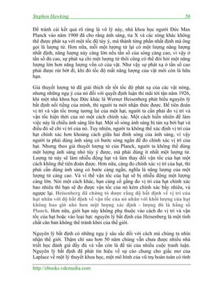 Stephen Hawking 56
http://ebooks.vdcmedia.com
Để tránh cái kết quả rõ ràng là vô lý này, nhà khoa học người Đức Max
Planck vào năm 1900 đã cho rằng ánh sáng, tia X và các sóng khác không
thể được phát xạ với một tốc độ tùy ý, mà thành từng phần nhất định mà ông
gọi là lượng tử. Hơn nữa, mỗi một lượng tử lại có một lượng năng lượng
nhất định, năng lượng này càng lớn nếu tần số của sóng càng cao, vì vậy ở
tần số đủ cao, sự phát xạ chỉ một lượng tử thôi cũng có thể đòi hỏi một năng
lượng lớn hơn năng lượng vốn có của vật. Như vậy sự phát xạ ở tần số cao
phải được rút bớt đi, khi đó tốc độ mất năng lượng của vật mới còn là hữu
hạn.
Giả thuyết lượng tử đã giải thích rất tốt tốc độ phát xạ của các vật nóng,
nhưng những ngụ ý của nó đối với quyết định luận thì mãi tới tận năm 1926,
khi một nhà khoa học Đức khác là Werner Heisenberg phát biểu nguyên lý
bất định nổi tiếng của mình, thì người ta mới nhận thức được. Để tiên đoán
vị trí và vận tốc trong tương lai của một hạt, người ta cần phải đo vị trí và
vận tốc hiện thời của nó một cách chính xác. Một cách hiển nhiên để làm
việc này là chiếu ánh sáng lên hạt. Một số sóng ánh sáng bị tán xạ bởi hạt và
điều đó sẽ chỉ vị trí của nó. Tuy nhiên, người ta không thể xác định vị trí của
hạt chính xác hơn khoảng cách giữa hai đỉnh sóng của ánh sáng, vì vậy
người ta phải dùng ánh sáng có bước sóng ngắn để đo chính xác vị trí của
hạt. Nhưng theo giả thuyết lượng tử của Planck, người ta không thể dùng
một lượng ánh sáng nhỏ tùy ý được, mà phải dùng ít nhất một lượng tử.
Lượng tử này sẽ làm nhiễu động hạt và làm thay đổi vận tốc của hạt một
cách không thể tiên đoán được. Hơn nữa, càng đo chính xác vị trí của hạt, thì
phải cần dùng ánh sáng có bước càng ngắn, nghĩa là năng lượng của một
lượng tử càng cao. Và vì thế vận tốc của hạt sẽ bị nhiễu động một lượng
càng lớn. Nói một cách khác, bạn càng cố gắng đo vị trí của hạt chính xác
bao nhiêu thì bạn sẽ đo được vận tốc của nó kém chính xác bấy nhiêu, và
ngược lại. Heisenberg đã chứng tỏ được rằng độ bất định về vị trí của
hạt nhân với độ bất định về vận tốc của nó nhân với khối lượng của hạt
không bao giờ nhỏ hơn một lượng xác định - lượng đó là hằng số
Planck. Hơn nữa, giới hạn này không phụ thuộc vào cách đo vị trí và vận
tốc của hạt hoặc vào loại hạt: nguyên lý bất định của Heisenberg là một tính
chất căn bản không thể tránh khỏi của thế giới.
Nguyên lý bất định có những ngụ ý sâu sắc đối với cách mà chúng ta nhìn
nhận thế giới. Thậm chí sau hơn 50 năm chúng vẫn chưa được nhiều nhà
triết học đánh giá đầy đủ và vẫn còn là đề tài của nhiều cuộc tranh luận.
Nguyên lý bất định đã phát tín hiệu về sự cáo chung cho giấc mơ của
Laplace về một lý thuyết khoa học, một mô hình của vũ trụ hoàn toàn có tính
 