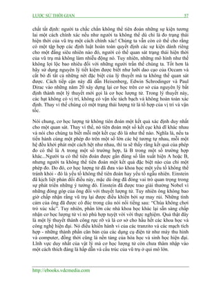 LƯỢC SỬ THỜI GIAN 57
http://ebooks.vdcmedia.com
chất tất định: người ta chắc chắn không thể tiên đoán những sự kiện tương
lai một cách chính xác nếu như người ta không thể dù chỉ là đo trạng thái
hiện thời của vũ trụ một cách chính xác! Chúng ta vẫn còn có thể cho rằng
có một tập hợp các định luật hoàn toàn quyết định các sự kiện dành riêng
cho một đấng siêu nhiên nào đó, người có thể quan sát trạng thái hiện thời
của vũ trụ mà không làm nhiễu động nó. Tuy nhiên, những mô hình như thế
không lợi lộc bao nhiêu đối với những người trần thế chúng ta. Tốt hơn là
hãy sử dụng nguyên lý tiết kiệm được biết như lưỡi dao cạo của Occam và
cắt bỏ đi tất cả những nét đặc biệt của lý thuyết mà ta không thể quan sát
được. Cách tiếp cận này đã dẫn Heisenberg, Edwin Schrodinger và Paul
Dirac vào những năm 20 xây dựng lại cơ học trên cơ sở của nguyên lý bất
định thành một lý thuyết mới gọi là cơ học lượng tử. Trong lý thuyết này,
các hạt không có vị trí, không có vận tốc tách bạch và không hoàn toàn xác
định. Thay vì thế chúng có một trạng thái lượng tử là tổ hợp của vị trí và vận
tốc.
Nói chung, cơ học lượng tử không tiên đoán một kết quả xác định duy nhất
cho một quan sát. Thay vì thế, nó tiên đoán một số kết cục khả dĩ khác nhau
và nói cho chúng ta biết mỗi một kết cục đó là như thế nào. Nghĩa là, nếu ta
tiến hành cùng một phép đo trên một số lớn các hệ tương tự nhau, mỗi một
hệ đều khởi phát một cách hệt như nhau, thì ta sẽ thấy rằng kết quả của phép
đo có thể là A trong một số trường hợp, là B trong một số trường hợp
khác...Người ta có thể tiên đoán được gần đúng số lần xuất hiện A hoặc B,
nhưng người ta không thể tiên đoán một kết quả đặc biệt nào của chỉ một
phép đo. Do đó, cơ học lượng tử đã đưa vào khoa học một yếu tố không thể
tránh khỏi - đó là yếu tố không thể tiên đoán hay yếu tố ngẫu nhiên. Einstein
đã kịch liệt phản đối điều này, mặc dù ông đã đóng vai trò quan trọng trong
sự phát triển những ý tưởng đó. Einstein đã được trao giải thưởng Nobel vì
những đóng góp của ông đối với thuyết lượng tử. Tuy nhiên ông không bao
giờ chấp nhận rằng vũ trụ lại được điều khiển bởi sự may rủi. Những tình
cảm của ông đã được cô đúc trong câu nói nổi tiếng sau: “Chúa không chơi
trò xúc xắc”. Tuy nhiên, phần lớn các nhà khoa học khác lại sẵn sàng chấp
nhận cơ học lượng tử vì nó phù hợp tuyệt vời với thực nghiệm. Quả thật đây
là một lý thuyết thành công rực rỡ và là cơ sở cho hầu hết các khoa học và
công nghệ hiện đại. Nó điều khiển hành vi của các tranzito và các mạch tích
hợp - những thành phần căn bản của các dụng cụ điện tử như máy thu hình
và computer, đồng thời cũng là nền tảng của hóa học và sinh học hiện đại.
Lĩnh vực duy nhất của vật lý mà cơ học lượng tử còn chưa thâm nhập vào
một cách thích đáng là hấp dẫn và cấu trúc của vũ trụ ở qui mô lớn.
 