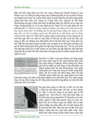 Stephen Hawking 58
http://ebooks.vdcmedia.com
Mặc dù ánh sáng được tạo bởi các sóng, nhưng giả thuyết lượng tử của
Planck nói với chúng ta rằng trong một số phương diện nó xử sự như là được
tạo thành từ các hạt: nó có thể được phát xạ hoặc hấp thụ chỉ theo từng phần
riêng biệt hay theo các lượng tử. Cũng như vây, nguyên lý bất định
Heisenberg lại ngụ ý rằng trên một số phương diện các hạt lại xử sự như các
sóng: chúng không có vị trí xác định mà bị “nhoè” đi với một phân bố xác
suất nào đó. Lý thuyết cơ học lượng tử được xây dựng trên một loại toán
học hoàn toàn mới. Nó không mô tả thế giới thực bằng các sóng và các
hạt nữa và chỉ có những quan sát thế giới là có thể được mô tả bằng
những khái niệm đó. Như vậy là giữa sóng và hạt trong cơ học lượng tử có
tính hai mặt: đối với một số mục đích sẽ rất lợi ích nếu xem hạt như các
sóng và đối với những mục đích khác thì sẽ tốt hơn nếu xem sóng như các
hạt. Một hệ quả quan trọng của điều này là người ta có thể quan sát được cái
gọi là hiện tượng giao thoa giữa hai tập hợp sóng hoặc hạt. Tức là, các đỉnh
của tập hợp sóng này có thể trùng với các hõm của tập hợp kia. Hai tập hợp
sóng khi đó sẽ triệt tiêu lẫn nhau hơn là cộng lại để trở thành mạnh hơn như
người ta chờ
đợi (H.4.1). Một ví dụ quen thuộc của hiện tượng
giao thoa ánh sáng là các màu thường thấy trên
các bong bóng xà phòng. Hiện tượng này được
gây bởi sự phản xạ ánh sáng ở hai mặt biên của
màng mỏng nước tạo nên bong bóng. Ánh sáng
trắng gồm các sóng ánh sáng có bước sóng khác
nhau, tức là có màu sắc khác nhau. Đối với một
số bước sóng, đỉnh của các sóng phản xạ từ một
mặt biên trùng với hõm sóng được phản xạ từ mặt biên kia. Các màu tương
ứng với các bước sóng này sẽ vắng mặt trong ánh sáng phản xạ và do đó ánh
sáng này hóa ra có màu.
Sự giao thoa cũng có thể xảy ra đối với các hạt
vì tính hai mặt được đưa vào bởi cơ học lượng
tử. Một ví dụ nổi tiếng là cái được gọi là thí
nghiệm hai - khe (H.4.2). Xét một màn chắn có
hai khe hẹp song song nhau. Ở một phía của màn
chắn, người ta đặt một nguồn sáng có màu xác
định (tức là có bước sóng xác định). Đa số ánh
sáng sẽ đập vào màn chắn, chỉ có một lượng nhỏ
đi qua hai khe thôi. Bây giờ giả sử đặt một màn
hứng ở phía bên kia của màn chắn sáng. Mọi
điểm trên màn hứng sẽ đều nhận được sóng ánh
Hình 4.1: Nếu đỉnh của tập hợp sóng
này trùng với hõm của tập học sóng
kia, thì chúng sẽ triệt tiêu lẫn nhau chứ
không cộng lại để trở thành mạnh hơn.
Hình 4.2: Chỉ có một lượng sáng nhỏ đi
qua khe.
 