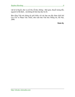Stephen Hawking 6
http://ebooks.vdcmedia.com
vật lý lý thuyết, như vụ nổ lớn, lỗ đen, không - thời gian, thuyết tương đối,
nguyên lý bất định... mà không hề làm bạn đọc bị rối.
Bản tiếng Việt mà chúng tôi giới thiệu với các bạn sau đây được dịch bởi
Cao Chi và Phạm Văn Thiều, nhà xuất bản Văn hóa Thông tin, Hà Nội,
2000.
Minh Hy
 