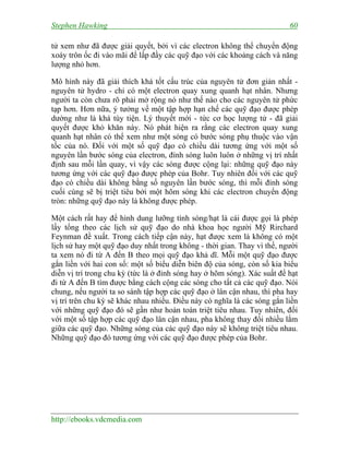 Stephen Hawking 60
http://ebooks.vdcmedia.com
tử xem như đã được giải quyết, bởi vì các electron không thể chuyển động
xoáy trôn ốc đi vào mãi để lấp đầy các quỹ đạo với các khoảng cách và năng
lượng nhỏ hơn.
Mô hình này đã giải thích khá tốt cấu trúc của nguyên tử đơn giản nhất -
nguyên tử hydro - chỉ có một electron quay xung quanh hạt nhân. Nhưng
người ta còn chưa rõ phải mở rộng nó như thế nào cho các nguyên tử phức
tạp hơn. Hơn nữa, ý tưởng về một tập hợp hạn chế các quỹ đạo được phép
dường như là khá tùy tiện. Lý thuyết mới - tức cơ học lượng tử - đã giải
quyết được khó khăn này. Nó phát hiện ra rằng các electron quay xung
quanh hạt nhân có thể xem như một sóng có bước sóng phụ thuộc vào vận
tốc của nó. Đối với một số quỹ đạo có chiều dài tương ứng với một số
nguyên lần bước sóng của electron, đỉnh sóng luôn luôn ở những vị trí nhất
định sau mỗi lần quay, vì vậy các sóng được cộng lại: những quỹ đạo này
tương ứng với các quỹ đạo được phép của Bohr. Tuy nhiên đối với các quỹ
đạo có chiều dài không bằng số nguyên lần bước sóng, thì mỗi đỉnh sóng
cuối cùng sẽ bị triệt tiêu bởi một hõm sóng khi các electron chuyển động
tròn: những quỹ đạo này là không được phép.
Một cách rất hay để hình dung lưỡng tính sóng/hạt là cái được gọi là phép
lấy tổng theo các lịch sử quỹ đạo do nhà khoa học người Mỹ Rirchard
Feynman đề xuất. Trong cách tiếp cận này, hạt được xem là không có một
lịch sử hay một quỹ đạo duy nhất trong không - thời gian. Thay vì thế, người
ta xem nó đi từ A đến B theo mọi quỹ đạo khả dĩ. Mỗi một quỹ đạo được
gắn liền với hai con số: một số biểu diễn biên độ của sóng, còn số kia biểu
diễn vị trí trong chu kỳ (tức là ở đỉnh sóng hay ở hõm sóng). Xác suất để hạt
đi từ A đến B tìm được bằng cách cộng các sóng cho tất cả các quỹ đạo. Nói
chung, nếu người ta so sánh tập hợp các quỹ đạo ở lân cận nhau, thì pha hay
vị trí trên chu kỳ sẽ khác nhau nhiều. Điều này có nghĩa là các sóng gắn liền
với những quỹ đạo đó sẽ gần như hoàn toàn triệt tiêu nhau. Tuy nhiên, đối
với một số tập hợp các quỹ đạo lân cận nhau, pha không thay đổi nhiều lắm
giữa các quỹ đạo. Những sóng của các quỹ đạo này sẽ không triệt tiêu nhau.
Những quỹ đạo đó tương ứng với các quỹ đạo được phép của Bohr.
 