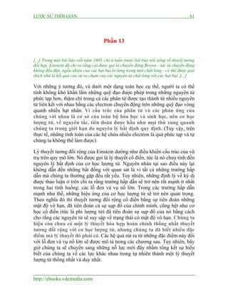 LƯỢC SỬ THỜI GIAN 61
http://ebooks.vdcmedia.com
Phần 13
[...] Trong một bài báo viết năm 1905, chỉ ít tuần trước bài báo nổi tiếng về thuyết tương
đối hẹp, Einstein đã chỉ ra rằng cái được gọi là chuyển động Brown - tức là chuyển động
không đều đặn, ngẫu nhiên của các hạt bụi lơ lửng trong một chất lỏng - có thể được giải
thích như là kết quả của sự va chạm của các nguyên tử chất lỏng với các hạt bụi. [...]
Với những ý tưởng đó, và dưới một dạng toán học cụ thể, người ta có thể
tính không khó khăn lắm những quỹ đạo được phép trong những nguyên tử
phức tạp hơn, thậm chí trong cả các phân tử được tạo thành từ nhiều nguyên
tử liên kết với nhau bằng các electron chuyển động trên những quỹ đạo vòng
quanh nhiều hạt nhân. Vì cấu trúc của phân tử và các phản ứng của
chúng với nhau là cơ sở của toàn bộ hóa học và sinh học, nên cơ học
lượng tử, về nguyên tắc, tiên đoán được hầu như mọi thứ xung quanh
chúng ta trong giới hạn do nguyên lý bất định quy định. (Tuy vậy, trên
thực tế, những tính toán của các hệ chứa nhiều electron là quá phức tạp và tự
chúng ta không thể làm được).
Lý thuyết tương đối rộng của Einstein dường như điều khiển cấu trúc của vũ
trụ trên quy mô lớn. Nó được gọi là lý thuyết cổ điển, tức là nó chưa tính đến
nguyên lý bất định của cơ học lượng tử. Nguyên nhân tại sao điều này lại
không dẫn đến những bất đồng với quan sát là vì tất cả những trường hấp
dẫn mà chúng ta thường gặp đều rất yếu. Tuy nhiên, những định lý về kỳ dị
được thảo luận ở trên chỉ ra rằng trường hấp dẫn sẽ trở nên rất mạnh ít nhất
trong hai tình huống: các lỗ đen và vụ nổ lớn. Trong các trường hấp dẫn
mạnh như thế, những hiệu ứng của cơ học lượng tử sẽ trở nên quan trọng.
Theo nghĩa đó thì thuyết tương đối rộng cổ điển bằng sự tiên đoán những
mật độ vô hạn, đã tiên đoán cả sự sụp đổ của chính mình, cũng hệt như cơ
học cổ điển (tức là phi lượng tử) đã tiên đoán sự sụp đổ của nó bằng cách
cho rằng các nguyên tử sẽ suy sập về trạng thái có mật độ vô hạn. Chúng ta
hiện còn chưa có một lý thuyết hòa hợp hoàn chỉnh thống nhất thuyết
tương đối rộng với cơ học lượng tử, nhưng chúng ta đã biết nhiều đặc
điểm mà lý thuyết đó phải có. Các hệ quả rút ra từ những đặc điểm này đối
với lỗ đen và vụ nổ lớn sẽ được mô tả trong các chương sau. Tuy nhiên, bây
giờ chúng ta sẽ chuyển sang những nỗ lực mới đây nhằm tổng kết sự hiểu
biết của chúng ta về các lực khác nhau trong tự nhiên thành một lý thuyết
lượng tử thống nhất và duy nhất.
 