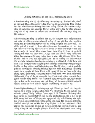 Stephen Hawking 62
http://ebooks.vdcmedia.com
Chương 5: Các hạt cơ bản và các lực trong tự nhiên
Aristotle tin rằng toàn bộ vật chất trong vũ trụ được tạo thành từ bốn yếu tố
cơ bản: đất, không khí, nước và lửa. Các yếu tố này được tác động bởi hai
lực: lực hấp dẫn có xu hướng làm chìm xuống đối với đất và nước và lực
nâng có xu hướng làm nâng lên đối với không khí và lửa. Sự phân chia nội
dung của vũ trụ thành vật chất và các lực như thế vẫn còn được dùng cho
đến ngày nay.
Aristotle cũng tin rằng vật chất là liên tục, tức là người ta có thể phân chia
một mẩu vật chất ngày càng nhỏ mà không có một giới hạn nào: người ta
không bao giờ đi tới một hạt vật chất mà không thể phân chia được nữa. Tuy
nhiên một số ít người Hy Lạp, chẳng hạn như Democritus, lại cho rằng
vật chất vốn có dạng hạt và vạn vật được tạo thành từ một số lớn các
loại nguyên tử (atom) khác nhau (atom theo tiếng Hy Lạp có nghĩa là
“không thể phân chia được nữa”). Cuộc tranh cãi kéo dài hàng thế kỷ mà
không bên nào có một bằng chứng thực tế nào. Mãi tới năm 1830, John
Dalton - nhà vật lý và hóa học người Anh - đã chỉ ra rằng việc các hợp chất
hóa học luôn luôn được hóa hợp theo những tỷ lệ nhất định có thể được giải
thích là do các nguyên tử đã cụm lại với nhau tạo nên những đơn nguyên gọi
là phân tử. Tuy nhiên, cho tới tận những năm đầu thế kỷ này, cuộc tranh luận
giữa hai trường phái tư tưởng mới ngã ngũ với phần thắng thuộc về những
người theo nguyên tử luận. Einstein là người đã đưa ra được một bằng
chứng vật lý quan trọng. Trong một bài báo viết năm 1905, chỉ ít tuần trước
bài báo nổi tiếng về thuyết tương đối hẹp, Einstein đã chỉ ra rằng cái được
gọi là chuyển động Brown - tức là chuyển động không đều đặn, ngẫu nhiên
của các hạt bụi lơ lửng trong một chất lỏng - có thể được giải thích như là
kết quả của sự va chạm của các nguyên tử chất lỏng với các hạt bụi.
Vào thời gian đó cũng đã có những nghi ngờ đối với giả thuyết cho rằng các
nguyên tử là không thể phân chia được. Vài năm trước đó, một nghiên cứu
sinh của trường Trinity College, Cambridge, là J.J. Thomson đã chứng minh
được sự tồn tại của một hạt vật chất mà ông gọi là electron. Đó là một hạt có
khối lượng nhỏ hơn khối lượng của nguyên tử nhẹ nhất khoảng một ngàn
lần. Ông đã dùng một dụng cụ khá giống với chiếc đèn hình của một máy
thu hình hiện đại: một sợi kim loại nóng đỏ phát ra các hạt electron và bởi vì
các hạt này mang điện âm nên có thể dùng một điện trường để gia tốc của
chúng hướng tới một màn phủ photpho. Khi các hạt này đập vào màn, chúng
 