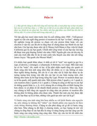 Stephen Hawking 64
http://ebooks.vdcmedia.com
Phần 14
[...] Bây giờ thì chúng ta đều biết rằng mỗi một hạt đều có một phản hạt và hạt với phản
hạt của nó có thể hủy nhau. [...] Như vậy có thể có cả các phản thế giới, phản nhân loại
được tạo thành từ các phản hạt. Tuy nhiên, nếu bạn gặp phản của chính bạn thì chớ có
bắt tay đấy! Vì cả hai sẽ biến mất trong chớp mắt. [...]
Tới tận gần hai mươi năm trước (tức là cuối những năm 1960 - VnExpress)
người ta vẫn còn nghĩ rằng proton và neutron là các hạt “cơ bản”, nhưng các
thí nghiệm trong đó proton va chạm với các proton khác hoặc với các
electron ở vận tốc cao đã chỉ ra rằng thực tế chúng được tạo thành từ các hạt
nhỏ hơn. Các hạt này được nhà vật lý Muray Gell-Mann ở Học viện kỹ thuật
California gọi là các hạt quark. Chính nhờ công trình về các hạt này mà ông
đã được trao giải thưởng Nobel vào năm 1969. Nguồn gốc của cái tên này là
một câu trích dẫn đầy bí ẩn từ một cuốn tiểu thuyết của nhà văn nổi tiếng
James Joyce: “Ba quark cho Muster Mark”.
Có nhiều loại quark khác nhau: ít nhất có tới 6 “mùi” mà người ta gọi là u
(up), d (down), s (strange), c (charmed), b (bottom), và t (top). Mỗi một mùi
lại có ba “màu”: đỏ, xanh và lục. (Cần phải nhấn mạnh rằng các quark có
bước sóng nhỏ hơn ánh sáng nhìn thấy rất nhiều và vì vậy không có màu
theo nghĩa thông thường. Đó chỉ là vì các nhà vật lý hiện đại được tự do
tưởng tượng hơn trong việc đặt tên các hạt và các hiện tượng mới, chứ
không như trước bị bó hẹp trong tiếng Hy Lạp). Proton và neutron được tạo
ra từ ba quark, mỗi quark một màu. Một proton chứa 2 quark u và 1 quark d,
còn neutron chứa 2 quark d và 1 quark u. Chúng ta cũng có thể tạo ra các hạt
từ những quark khác (s, c, b, và t), nhưng tất cả chúng đều có khối lượng lớn
hơn nhiều và sẽ phân rã rất nhanh thành proton và neutron. Như vậy, hiện
nay chúng ta biết rằng các nguyên tử cũng như các proton và neutron đều
không phải là không phân chia được nữa. Thành thử một câu hỏi được đặt
ra: các hạt thực sự là cơ bản, những viên gạch tạo nên vạn vật là gì?
Vì bước sóng của ánh sáng lớn hơn nhiều so với kích thước của nguyên
tử, nên chúng ta không thể “nhìn” các thành phần của nguyên tử theo
cách thông thường được. Chúng ta cần phải dùng cái gì đó có bước sóng
nhỏ hơn. Như chúng ta đã thấy ở chương trước, cơ học lượng tử nói với
chúng ta rằng thực tế các hạt đều là sóng và năng lượng của hạt càng cao thì
bước sóng của sóng tương ứng càng nhỏ. Như vậy câu trả lời tốt nhất cho
 