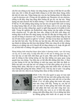 LƯỢC SỬ THỜI GIAN 65
http://ebooks.vdcmedia.com
câu hỏi của chúng ta tùy thuộc vào năng lượng của hạt có thể đạt tới cao đến
mức nào, bởi vì điều đó quyết định chúng ta có thể nhìn được thang chiều
dài nhỏ tới mức nào. Năng lượng này của các hạt thường được đo bằng đơn
vị gọi là electron-volt. (Trong các thí nghiệm của Thomson với các electron,
chúng ta đã thấy rằng ông dùng điện trường để gia tốc các hạt này. Năng
lượng mà một electron thu từ điện trường 1 volt chính là một electron-volt).
Ở thế kỷ 19, khi những năng lượng của hạt mà con người biết cách sử dụng
là năng lượng thấp chỉ cỡ mấy electron-volt được sinh ra từ các phản ứng
hóa học như sự cháy chẳng hạn, người ta nghĩ rằng nguyên tử là phần tử nhỏ
nhất. Trong thí nghiệm của Rutherford, năng lượng của hạt alpha cỡ hàng
triệu electron-volt. Và gần đây hơn nữa, chúng ta đã biết cách dùng các
trường điện từ để làm cho năng lượng của hạt lúc đầu đạt tới hàng triệu, rồi
sau đó tới hàng tỉ electron-volt. Và như vậy, chúng ta biết được rằng các hạt
mà 20 năm trước người ta nghĩ là “cơ bản”, thì thực tế lại được tạo thành từ
các hạt nhỏ hơn nữa. Vậy thì liệu các hạt nhỏ này, đến lượt mình, có được
tạo thành từ những hạt nhỏ hơn nữa không? Điều này cũng rất có thể, nhưng
chúng ta có những căn cứ lý thuyết để tin rằng chúng ta có, hoặc rất gần tới
có, sự hiểu biết về những viên gạch cuối cùng này của tự nhiên.
Dùng lưỡng tính sóng/hạt được thảo luận ở chương trước, vạn vật trong
vũ trụ, kể cả ánh sáng và hấp dẫn đều có thể mô tả thông qua các hạt.
Các hạt này có một tính chất được gọi là spin. Một cách dễ hình dung về
spin là chúng ta hãy tưởng tưởng các hạt như những con quay quay xung
quanh trục của chúng. Tuy điều này có thể dẫn đến những hiểu lầm, vì theo
cơ học lượng tử thì các hạt không có một trục quay nào thật xác định cả.
Điều mà spin của một hạt nói với chúng ta là hạt nhìn giống cái gì từ các
hướng khác nhau. Một hạt có spin 0 giống như một chấm tròn: nó nhìn từ
mọi hướng đều giống hệt nhau. (Hình 5.1a). Trái lại, hạt có spin 1 lại giống
như một mũi tên: nhìn từ các hướng khác nhau sẽ thấy nó khác nhau
(Hình 5.1b). Chỉ nếu người ta quay nó trọn một
vòng (360 độ) thì hạt mới nhìn giống như trước.
Hạt có spin 2 giống như một mũi tên có hai đầu
(Hình 5.1c): nó nhìn giống như trước nếu quay
một nửa vòng (180 độ). Tương tự, các hạt có
spin cao hơn sẽ nhìn giống như trước nếu quay
nó một phần nhỏ hơn của một vòng trọn vẹn.
Toàn bộ điều này xem ra có vẻ khá đơn giản,
nhưng một điều đáng chú ý là có những hạt nhìn
lại không giống như trước dù có quay nó trọn
Hình 5.1 a, b, c: Hình minh họa về các
dạng spin khác nhau của hạt.
 