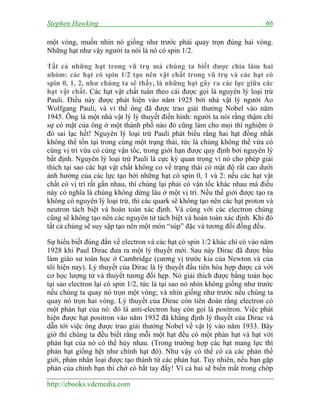 Stephen Hawking 66
http://ebooks.vdcmedia.com
một vòng, muốn nhìn nó giống như trước phải quay trọn đúng hai vòng.
Những hạt như vậy người ta nói là nó có spin 1/2.
Tất cả những hạt trong vũ trụ mà chúng ta biết được chia làm hai
nhóm: các hạt có spin 1/2 tạo nên vật chất trong vũ trụ và các hạt có
spin 0, 1, 2, như chúng ta sẽ thấy, là những hạt gây ra các lực giữa các
hạt vật chất. Các hạt vật chất tuân theo cái được gọi là nguyên lý loại trừ
Pauli. Điều này được phát hiện vào năm 1925 bởi nhà vật lý người Áo
Wolfgang Pauli, và vì thế ông đã được trao giải thưởng Nobel vào năm
1945. Ông là một nhà vật lý lý thuyết điển hình: người ta nói rằng thậm chí
sự có mặt của ông ở một thành phố nào đó cũng làm cho mọi thì nghiệm ở
đó sai lạc hết! Nguyên lý loại trừ Pauli phát biểu rằng hai hạt đồng nhất
không thể tồn tại trong cùng một trạng thái, tức là chúng không thể vừa có
cùng vị trí vừa có cùng vận tốc, trong giới hạn được quy định bởi nguyên lý
bất định. Nguyên lý loại trừ Pauli là cực kỳ quan trọng vì nó cho phép giải
thích tại sao các hạt vật chất không co về trạng thái có mật độ rất cao dưới
ảnh hưởng của các lực tạo bởi những hạt có spin 0, 1 và 2: nếu các hạt vật
chất có vị trí rất gần nhau, thì chúng lại phải có vận tốc khác nhau mà điều
này có nghĩa là chúng không dừng lâu ở một vị trí. Nếu thế giới được tạo ra
không có nguyên lý loại trừ, thì các quark sẽ không tạo nên các hạt proton và
neutron tách biệt và hoàn toàn xác định. Và cùng với các electron chúng
cũng sẽ không tạo nên các nguyên tử tách biệt và hoàn toàn xác định. Khi đó
tất cả chúng sẽ suy sập tạo nên một món “súp” đặc và tương đối đồng đều.
Sự hiểu biết đúng đắn về electron và các hạt có spin 1/2 khác chỉ có vào năm
1928 khi Paul Dirac đưa ra một lý thuyết mới. Sau này Dirac đã được bầu
làm giáo sư toán học ở Cambridge (cương vị trước kia của Newton và của
tôi hiện nay). Lý thuyết của Dirac là lý thuyết đầu tiên hòa hợp được cả với
cơ học lượng tử và thuyết tương đối hẹp. Nó giải thích được bằng toán học
tại sao electron lại có spin 1/2, tức là tại sao nó nhìn không giống như trước
nếu chúng ta quay nó trọn một vòng; và nhìn giống như trước nếu chúng ta
quay nó trọn hai vòng. Lý thuyết của Dirac còn tiên đoán rằng electron có
một phản hạt của nó: đó là anti-electron hay còn gọi là positron. Việc phát
hiện được hạt positron vào năm 1932 đã khẳng định lý thuyết của Dirac và
dẫn tới việc ông được trao giải thưởng Nobel về vật lý vào năm 1933. Bây
giờ thì chúng ta đều biết rằng mỗi một hạt đều có một phản hạt và hạt với
phản hạt của nó có thể hủy nhau. (Trong trường hợp các hạt mang lực thì
phản hạt giống hệt như chính hạt đó). Như vậy có thể có cả các phản thế
giới, phản nhân loại được tạo thành từ các phản hạt. Tuy nhiên, nếu bạn gặp
phản của chính bạn thì chớ có bắt tay đấy! Vì cả hai sẽ biến mất trong chớp
 