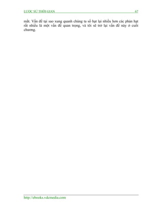 LƯỢC SỬ THỜI GIAN 67
http://ebooks.vdcmedia.com
mắt. Vấn đề tại sao xung quanh chúng ta số hạt lại nhiều hơn các phản hạt
rất nhiều là một vấn đề quan trọng, và tôi sẽ trở lại vấn đề này ở cuối
chương.
 