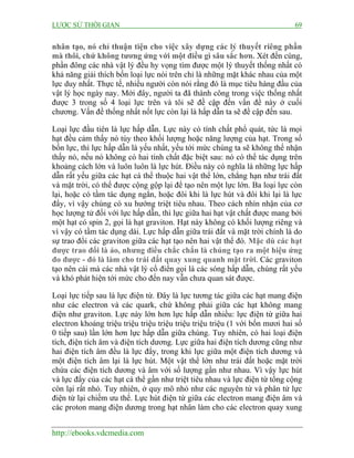 LƯỢC SỬ THỜI GIAN 69
http://ebooks.vdcmedia.com
nhân tạo, nó chỉ thuận tiện cho việc xây dựng các lý thuyết riêng phần
mà thôi, chứ không tương ứng với một điều gì sâu sắc hơn. Xét đến cùng,
phần đông các nhà vật lý đều hy vọng tìm được một lý thuyết thống nhất có
khả năng giải thích bốn loại lực nói trên chỉ là những mặt khác nhau của một
lực duy nhất. Thực tế, nhiều người còn nói rằng đó là mục tiêu hàng đầu của
vật lý học ngày nay. Mới đây, người ta đã thành công trong việc thống nhất
được 3 trong số 4 loại lực trên và tôi sẽ đề cập đến vấn đề này ở cuối
chương. Vấn đề thống nhất nốt lực còn lại là hấp dẫn ta sẽ đề cập đến sau.
Loại lực đầu tiên là lực hấp dẫn. Lực này có tính chất phổ quát, tức là mọi
hạt đều cảm thấy nó tùy theo khối lượng hoặc năng lượng của hạt. Trong số
bốn lực, thì lực hấp dẫn là yếu nhất, yếu tới mức chúng ta sẽ không thể nhận
thấy nó, nếu nó không có hai tính chất đặc biệt sau: nó có thể tác dụng trên
khoảng cách lớn và luôn luôn là lực hút. Điều này có nghĩa là những lực hấp
dẫn rất yếu giữa các hạt cá thể thuộc hai vật thể lớn, chẳng hạn như trái đất
và mặt trời, có thể được cộng gộp lại để tạo nên một lực lớn. Ba loại lực còn
lại, hoặc có tầm tác dụng ngắn, hoặc đôi khi là lực hút và đôi khi lại là lực
đẩy, vì vậy chúng có xu hướng triệt tiêu nhau. Theo cách nhìn nhận của cơ
học lượng tử đối với lực hấp dẫn, thì lực giữa hai hạt vật chất được mang bởi
một hạt có spin 2, gọi là hạt graviton. Hạt này không có khối lượng riêng và
vì vậy có tầm tác dụng dài. Lực hấp dẫn giữa trái đất và mặt trời chính là do
sự trao đổi các graviton giữa các hạt tạo nên hai vật thể đó. Mặc dù các hạt
được trao đổi là ảo, nhưng điều chắc chắn là chúng tạo ra một hiệu ứng
đo được - đó là làm cho trái đất quay xung quanh mặt trời. Các graviton
tạo nên cái mà các nhà vật lý cổ điển gọi là các sóng hấp dẫn, chúng rất yếu
và khó phát hiện tới mức cho đến nay vẫn chưa quan sát được.
Loại lực tiếp sau là lực điện từ. Đây là lực tương tác giữa các hạt mang điện
như các electron và các quark, chứ không phải giữa các hạt không mang
điện như graviton. Lực này lớn hơn lực hấp dẫn nhiều: lực điện từ giữa hai
electron khoảng triệu triệu triệu triệu triệu triệu triệu (1 với bốn mươi hai số
0 tiếp sau) lần lớn hơn lực hấp dẫn giữa chúng. Tuy nhiên, có hai loại điện
tích, điện tích âm và điện tích dương. Lực giữa hai điện tích dương cũng như
hai điện tích âm đều là lực đẩy, trong khi lực giữa một điện tích dương và
một điện tích âm lại là lực hút. Một vật thể lớn như trái đất hoặc mặt trời
chứa các điện tích dương và âm với số lượng gần như nhau. Vì vậy lực hút
và lực đẩy của các hạt cá thể gần như triệt tiêu nhau và lực điện từ tổng cộng
còn lại rất nhỏ. Tuy nhiên, ở quy mô nhỏ như các nguyên tử và phân tử lực
điện từ lại chiếm ưu thế. Lực hút điện từ giữa các electron mang điện âm và
các proton mang điện dương trong hạt nhân làm cho các electron quay xung
 