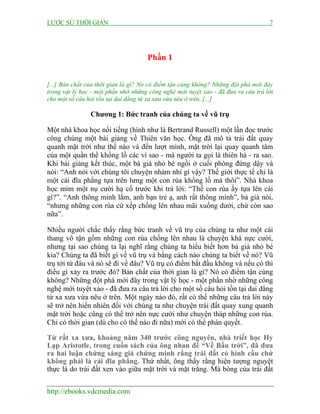 LƯỢC SỬ THỜI GIAN 7
http://ebooks.vdcmedia.com
Phần 1
[...] Bản chất của thời gian là gì? Nó có điểm tận cùng không? Những đột phá mới đây
trong vật lý học - một phần nhờ những công nghệ mới tuyệt xảo - đã đưa ra câu trả lời
cho một số câu hỏi tồn tại dai dẳng từ xa xưa vừa nêu ở trên. [...]
Chương 1: Bức tranh của chúng ta về vũ trụ
Một nhà khoa học nổi tiếng (hình như là Bertrand Russell) một lần đọc trước
công chúng một bài giảng về Thiên văn học. Ông đã mô tả trái đất quay
quanh mặt trời như thế nào và đến lượt mình, mặt trời lại quay quanh tâm
của một quần thể khổng lồ các vì sao - mà người ta gọi là thiên hà - ra sao.
Khi bài giảng kết thúc, một bà già nhỏ bé ngồi ở cuối phòng đứng dậy và
nói: “Anh nói với chúng tôi chuyện nhảm nhí gì vậy? Thế giới thực tế chỉ là
một cái đĩa phẳng tựa trên lưng một con rùa khổng lồ mà thôi”. Nhà khoa
học mỉm một nụ cười hạ cố trước khi trả lời: “Thế con rùa ấy tựa lên cái
gì?”. “Anh thông minh lắm, anh bạn trẻ ạ, anh rất thông minh”, bà già nói,
“nhưng những con rùa cứ xếp chồng lên nhau mãi xuống dưới, chứ còn sao
nữa”.
Nhiều người chắc thấy rằng bức tranh về vũ trụ của chúng ta như một cái
thang vô tận gồm những con rùa chồng lên nhau là chuyện khá nực cười,
nhưng tại sao chúng ta lại nghĩ rằng chúng ta hiểu biết hơn bà già nhỏ bé
kia? Chúng ta đã biết gì về vũ trụ và bằng cách nào chúng ta biết về nó? Vũ
trụ tới từ đâu và nó sẽ đi về đâu? Vũ trụ có điểm bắt đầu không và nếu có thì
điều gì xảy ra trước đó? Bản chất của thời gian là gì? Nó có điểm tận cùng
không? Những đột phá mới đây trong vật lý học - một phần nhờ những công
nghệ mới tuyệt xảo - đã đưa ra câu trả lời cho một số câu hỏi tồn tại dai dẳng
từ xa xưa vừa nêu ở trên. Một ngày nào đó, rất có thể những câu trả lời này
sẽ trở nên hiển nhiên đối với chúng ta như chuyện trái đất quay xung quanh
mặt trời hoặc cũng có thể trở nên nực cười như chuyện tháp những con rùa.
Chỉ có thời gian (dù cho có thế nào đi nữa) mới có thể phán quyết.
Từ rất xa xưa, khoảng năm 340 trước công nguyên, nhà triết học Hy
Lạp Aristotle, trong cuốn sách của ông nhan đề “Về Bầu trời”, đã đưa
ra hai luận chứng sáng giá chứng minh rằng trái đất có hình cầu chứ
không phải là cái đĩa phẳng. Thứ nhất, ông thấy rằng hiện tượng nguyệt
thực là do trái đất xen vào giữa mặt trời và mặt trăng. Mà bóng của trái đất
 